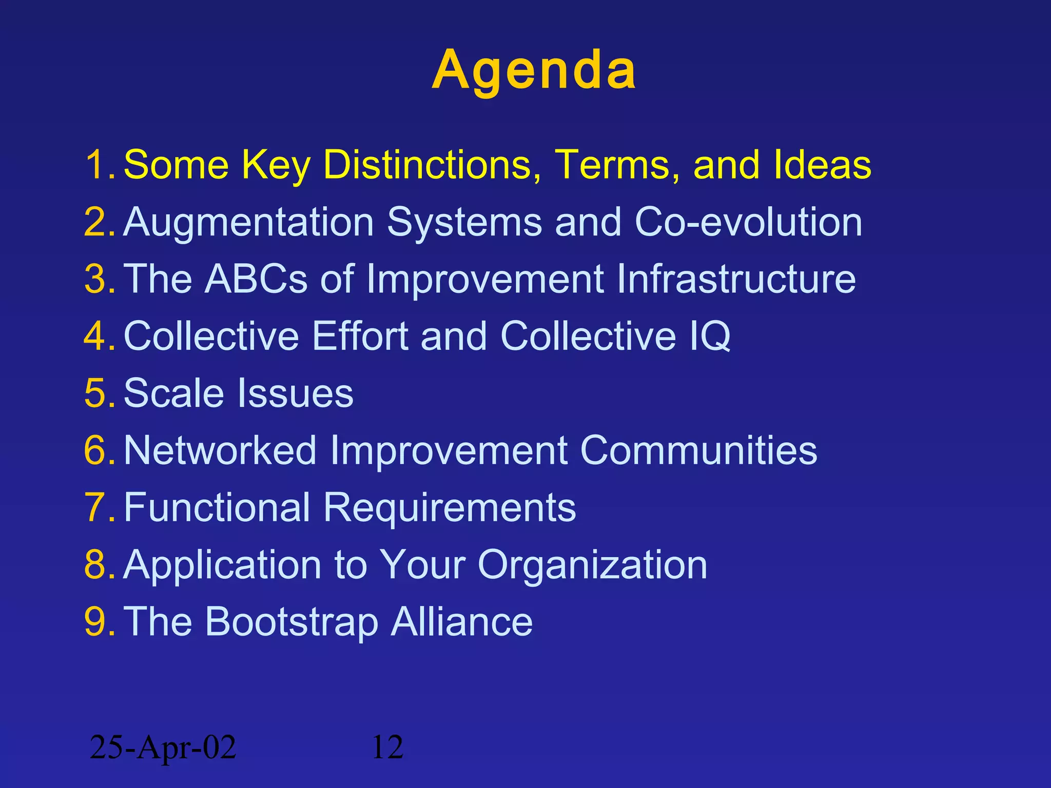 25-Apr-02 12
Agenda
1.Some Key Distinctions, Terms, and Ideas
2.Augmentation Systems and Co-evolution
3.The ABCs of Improvement Infrastructure
4.Collective Effort and Collective IQ
5.Scale Issues
6.Networked Improvement Communities
7.Functional Requirements
8.Application to Your Organization
9.The Bootstrap Alliance
 