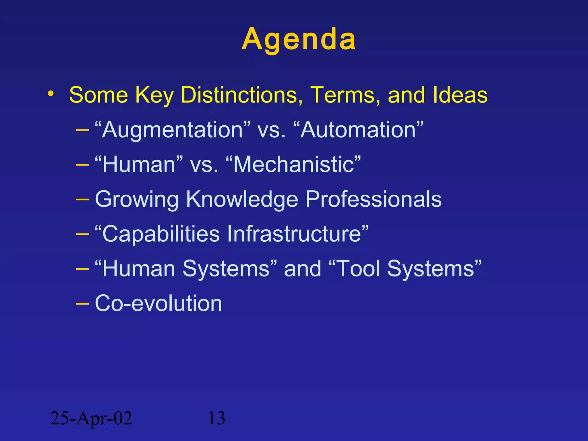 25-Apr-02 13
Agenda
• Some Key Distinctions, Terms, and Ideas
– “Augmentation” vs. “Automation”
– “Human” vs. “Mechanistic”
– Growing Knowledge Professionals
– “Capabilities Infrastructure”
– “Human Systems” and “Tool Systems”
– Co-evolution
 
