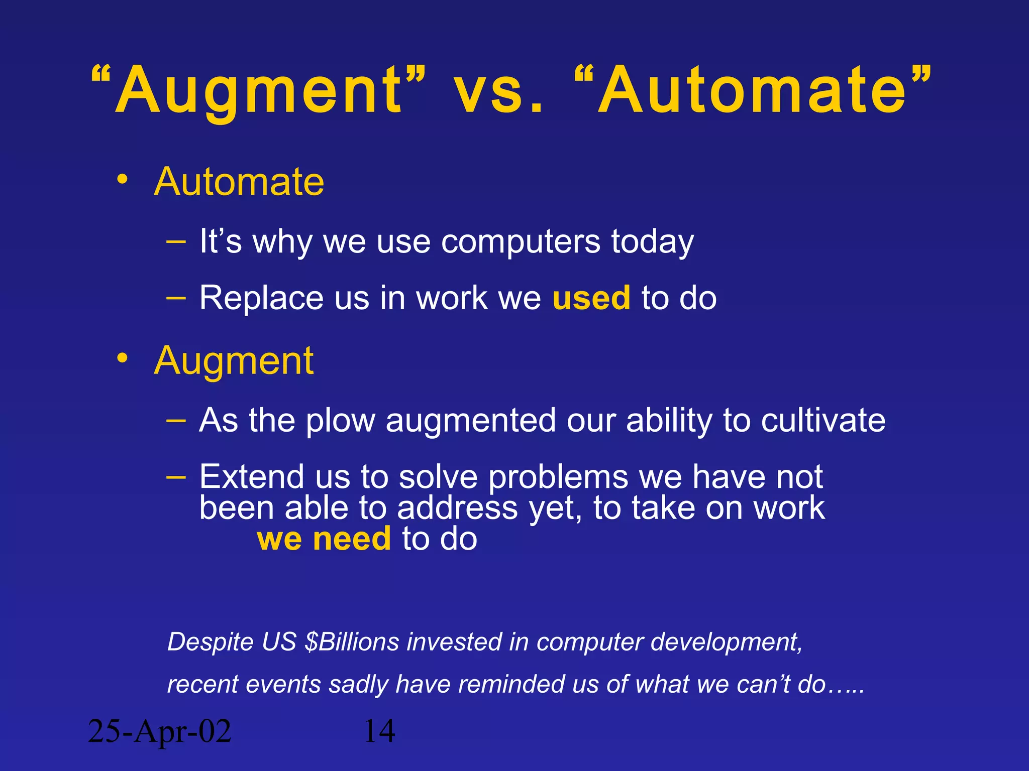 25-Apr-02 14
“Augment” vs. “Automate”
• Automate
– It’s why we use computers today
– Replace us in work we used to do
• Augment
– As the plow augmented our ability to cultivate
– Extend us to solve problems we have not
been able to address yet, to take on work
we need to do
Despite US $Billions invested in computer development,
recent events sadly have reminded us of what we can’t do…..
 