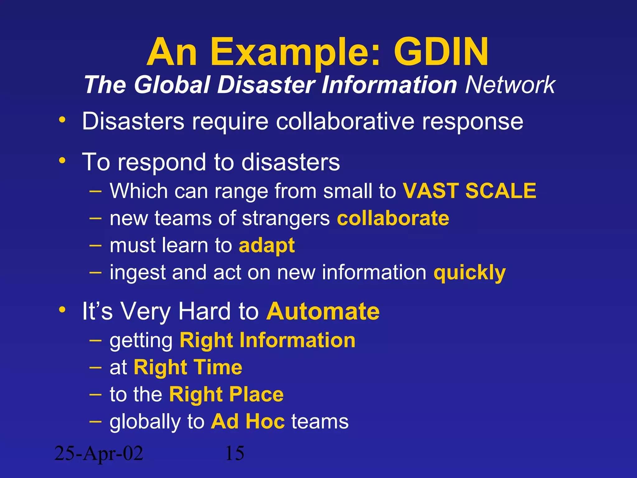 25-Apr-02 15
An Example: GDIN
The Global Disaster Information Network
• Disasters require collaborative response
• To respond to disasters
– Which can range from small to VAST SCALE
– new teams of strangers collaborate
– must learn to adapt
– ingest and act on new information quickly
• It’s Very Hard to Automate
– getting Right Information
– at Right Time
– to the Right Place
– globally to Ad Hoc teams
 