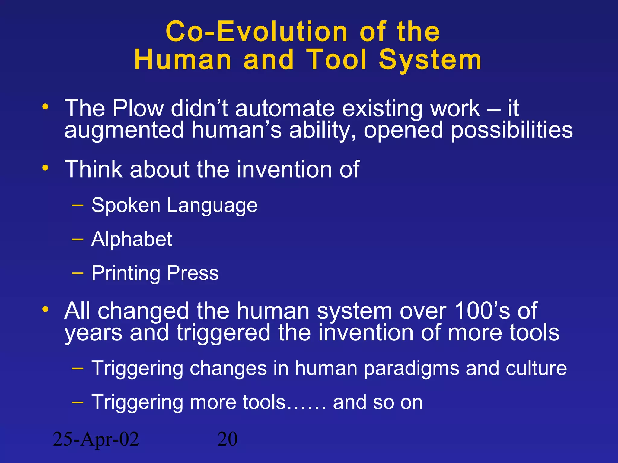 25-Apr-02 20
Co-Evolution of the
Human and Tool System
• The Plow didn’t automate existing work – it
augmented human’s ability, opened possibilities
• Think about the invention of
– Spoken Language
– Alphabet
– Printing Press
• All changed the human system over 100’s of
years and triggered the invention of more tools
– Triggering changes in human paradigms and culture
– Triggering more tools…… and so on
 