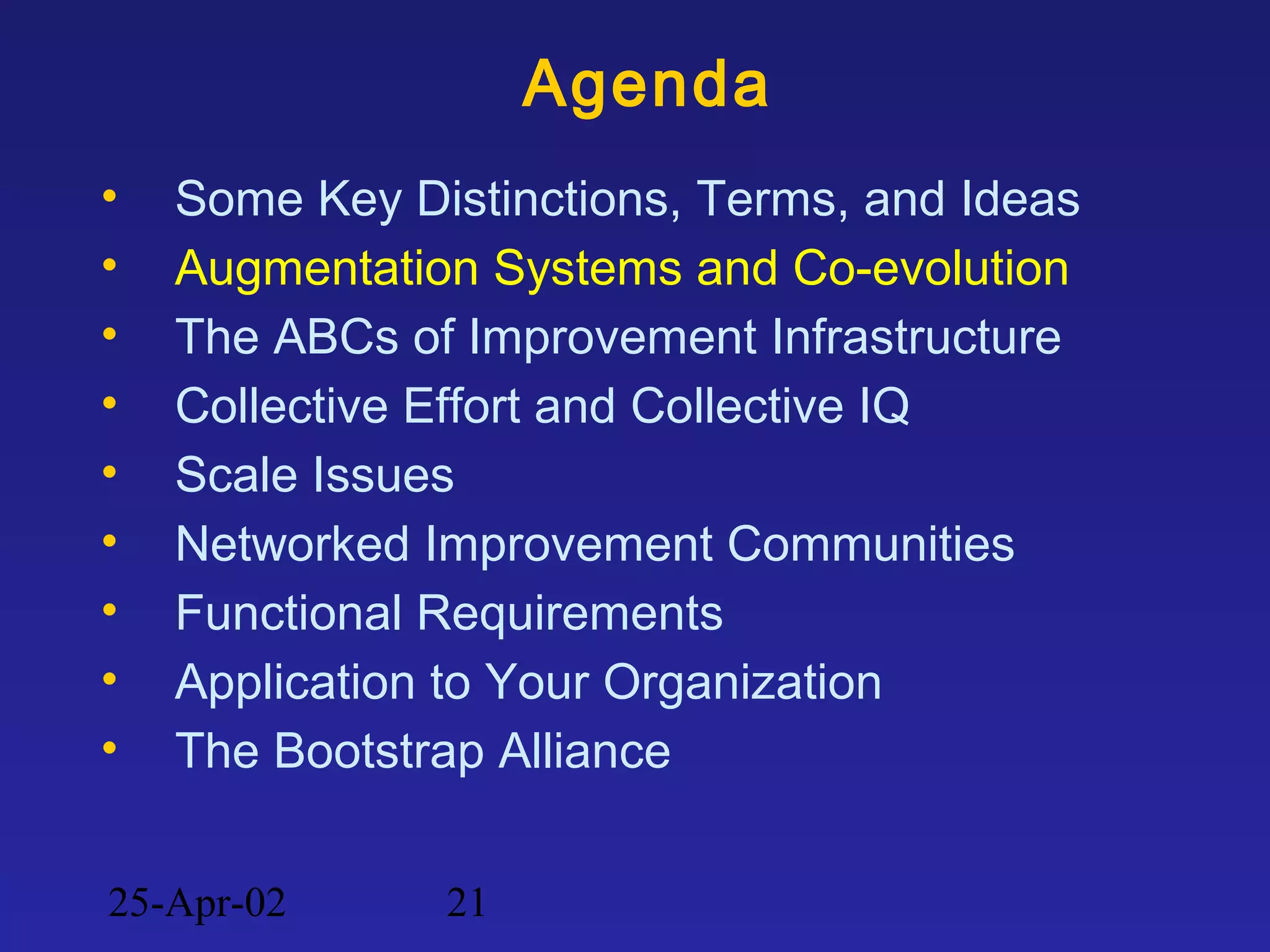 25-Apr-02 21
Agenda
• Some Key Distinctions, Terms, and Ideas
• Augmentation Systems and Co-evolution
• The ABCs of Improvement Infrastructure
• Collective Effort and Collective IQ
• Scale Issues
• Networked Improvement Communities
• Functional Requirements
• Application to Your Organization
• The Bootstrap Alliance
 