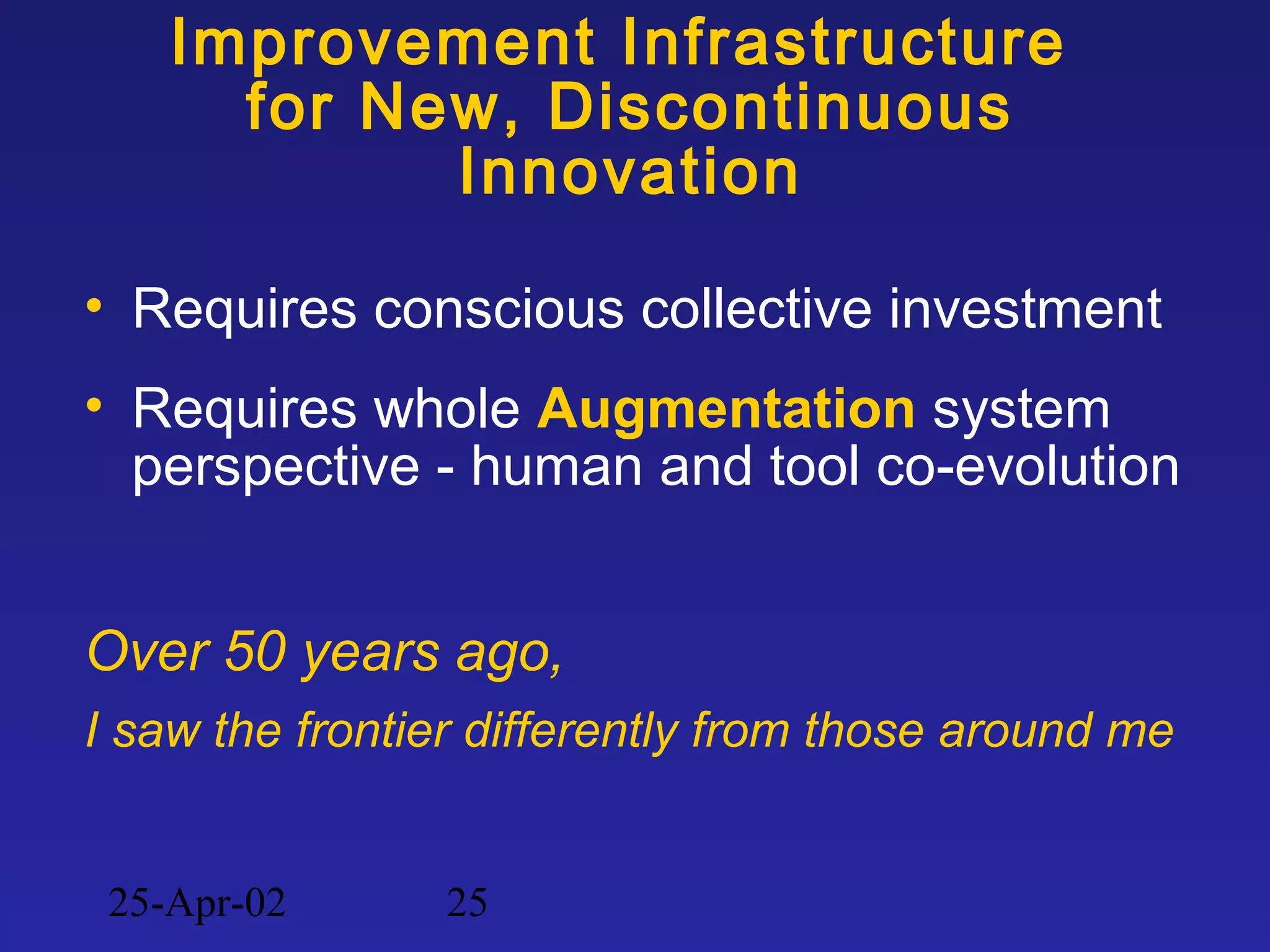 25-Apr-02 25
Improvement Infrastructure
for New, Discontinuous
Innovation
• Requires conscious collective investment
• Requires whole Augmentation system
perspective - human and tool co-evolution
Over 50 years ago,
I saw the frontier differently from those around me
 