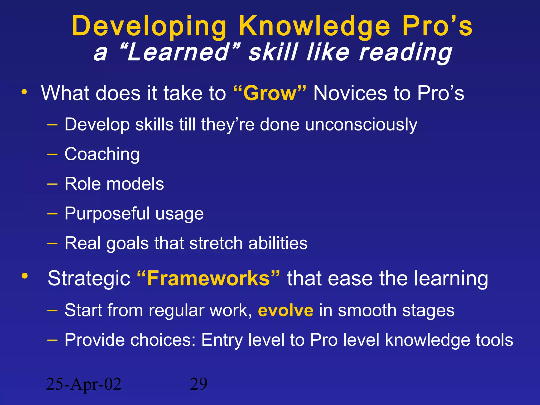25-Apr-02 29
Developing Knowledge Pro’s
a “Learned” skill like reading
• What does it take to “Grow” Novices to Pro’s
– Develop skills till they’re done unconsciously
– Coaching
– Role models
– Purposeful usage
– Real goals that stretch abilities
• Strategic “Frameworks” that ease the learning
– Start from regular work, evolve in smooth stages
– Provide choices: Entry level to Pro level knowledge tools
 