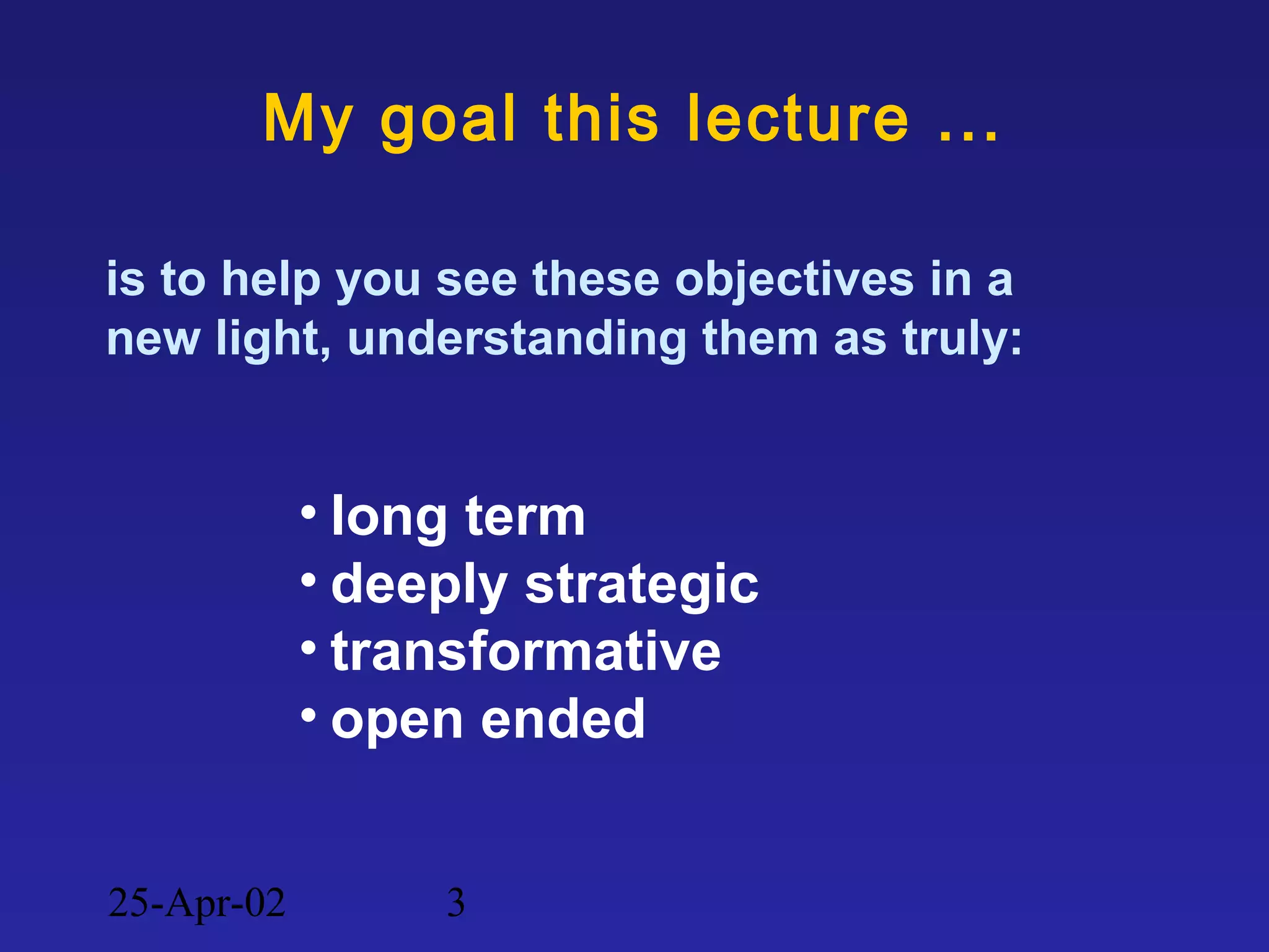 25-Apr-02 3
My goal this lecture ...
is to help you see these objectives in a
new light, understanding them as truly:
• long term
• deeply strategic
• transformative
• open ended
 