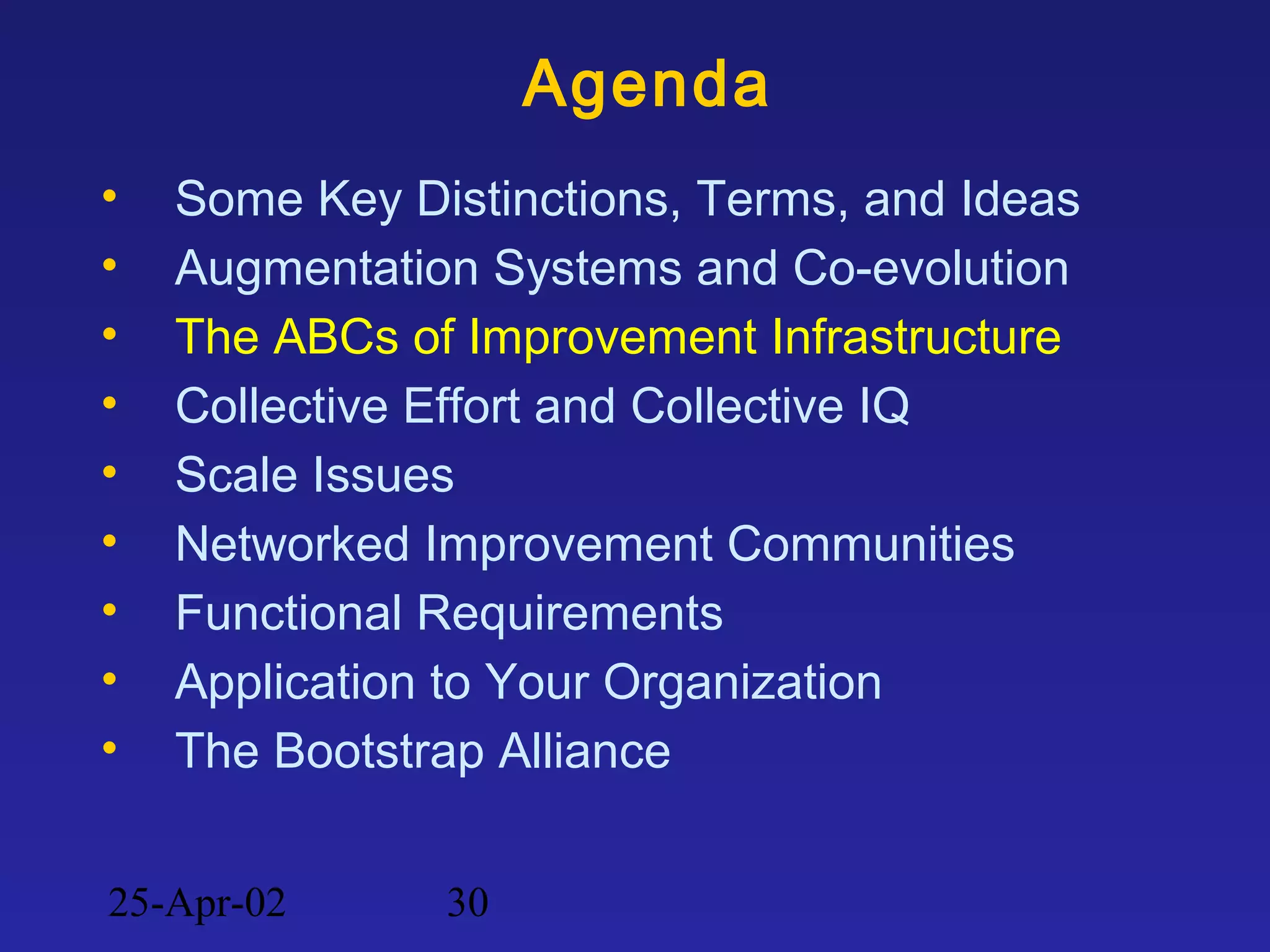 25-Apr-02 30
Agenda
• Some Key Distinctions, Terms, and Ideas
• Augmentation Systems and Co-evolution
• The ABCs of Improvement Infrastructure
• Collective Effort and Collective IQ
• Scale Issues
• Networked Improvement Communities
• Functional Requirements
• Application to Your Organization
• The Bootstrap Alliance
 