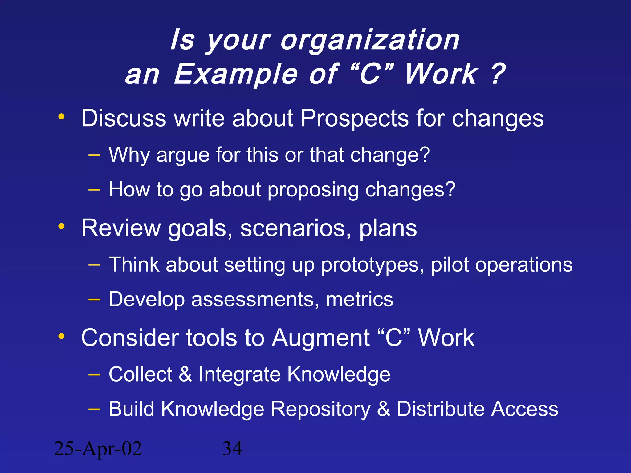 25-Apr-02 34
Is your organization
an Example of “C” Work ?
• Discuss write about Prospects for changes
– Why argue for this or that change?
– How to go about proposing changes?
• Review goals, scenarios, plans
– Think about setting up prototypes, pilot operations
– Develop assessments, metrics
• Consider tools to Augment “C” Work
– Collect & Integrate Knowledge
– Build Knowledge Repository & Distribute Access
 