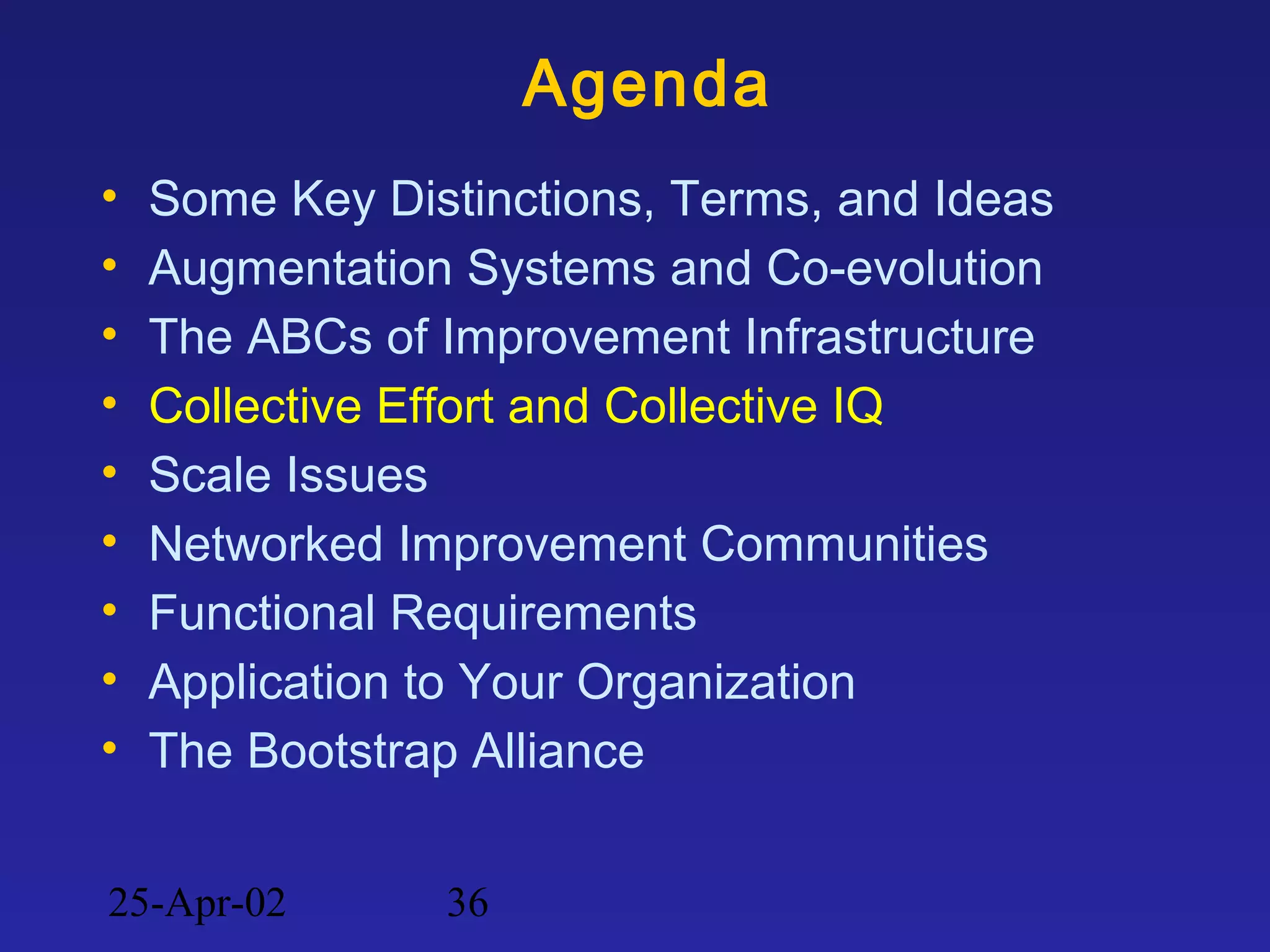 25-Apr-02 36
Agenda
• Some Key Distinctions, Terms, and Ideas
• Augmentation Systems and Co-evolution
• The ABCs of Improvement Infrastructure
• Collective Effort and Collective IQ
• Scale Issues
• Networked Improvement Communities
• Functional Requirements
• Application to Your Organization
• The Bootstrap Alliance
 