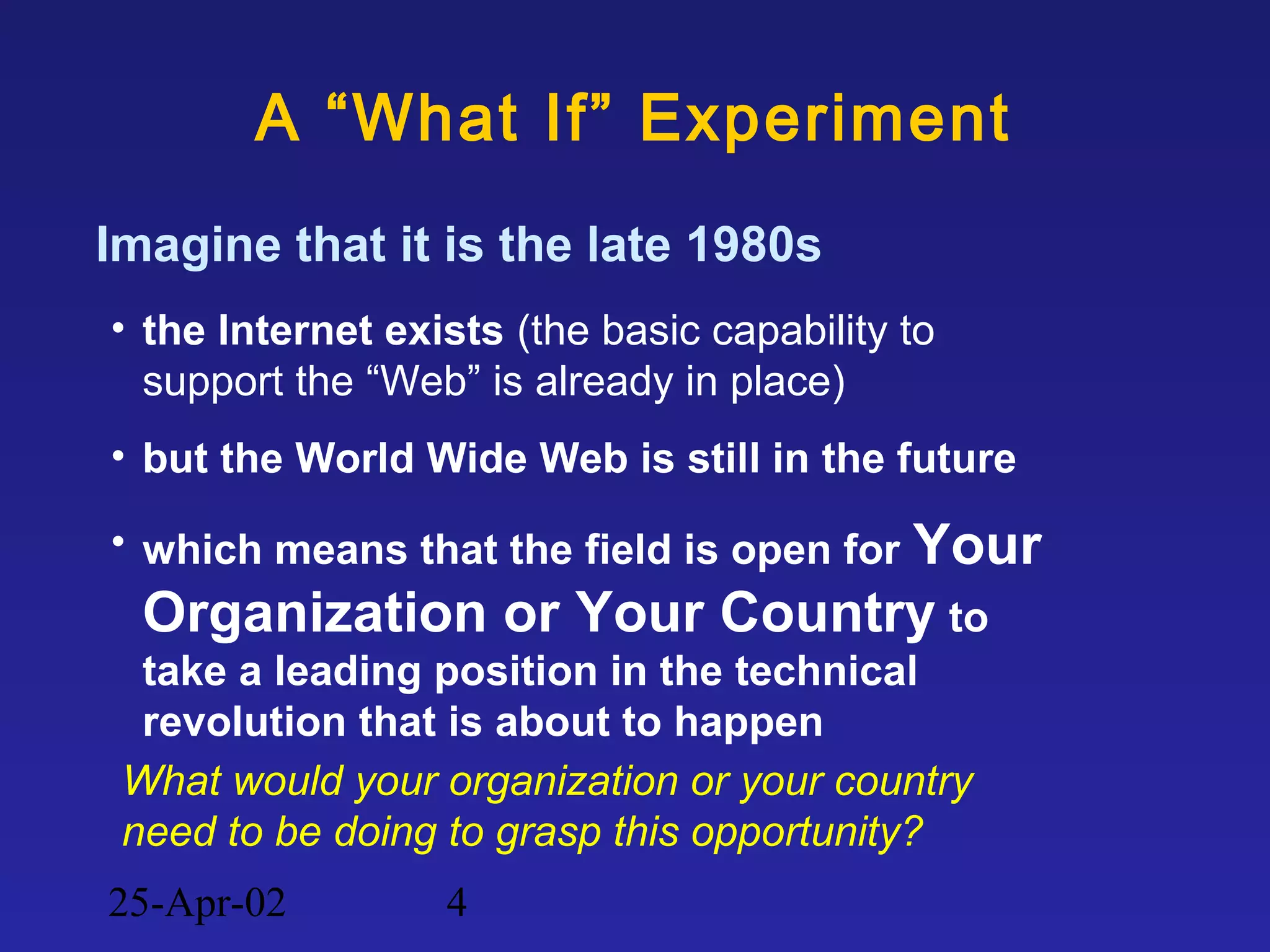 25-Apr-02 4
A “What If” Experiment
Imagine that it is the late 1980s
• the Internet exists (the basic capability to
support the “Web” is already in place)
• but the World Wide Web is still in the future
• which means that the field is open for Your
Organization or Your Country to
take a leading position in the technical
revolution that is about to happen
What would your organization or your country
need to be doing to grasp this opportunity?
 