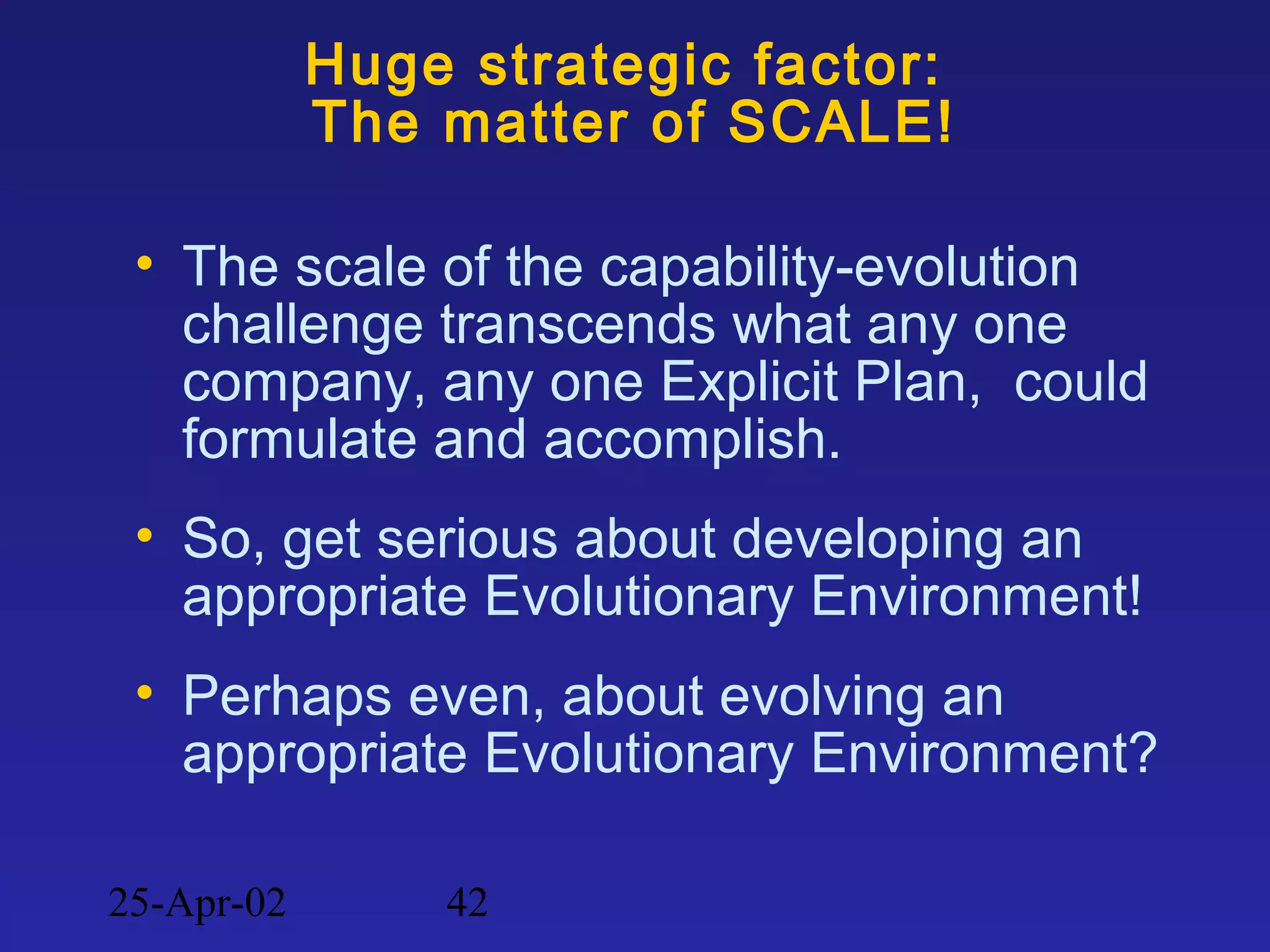 25-Apr-02 42
Huge strategic factor:
The matter of SCALE!
• The scale of the capability-evolution
challenge transcends what any one
company, any one Explicit Plan, could
formulate and accomplish.
• So, get serious about developing an
appropriate Evolutionary Environment!
• Perhaps even, about evolving an
appropriate Evolutionary Environment?
 