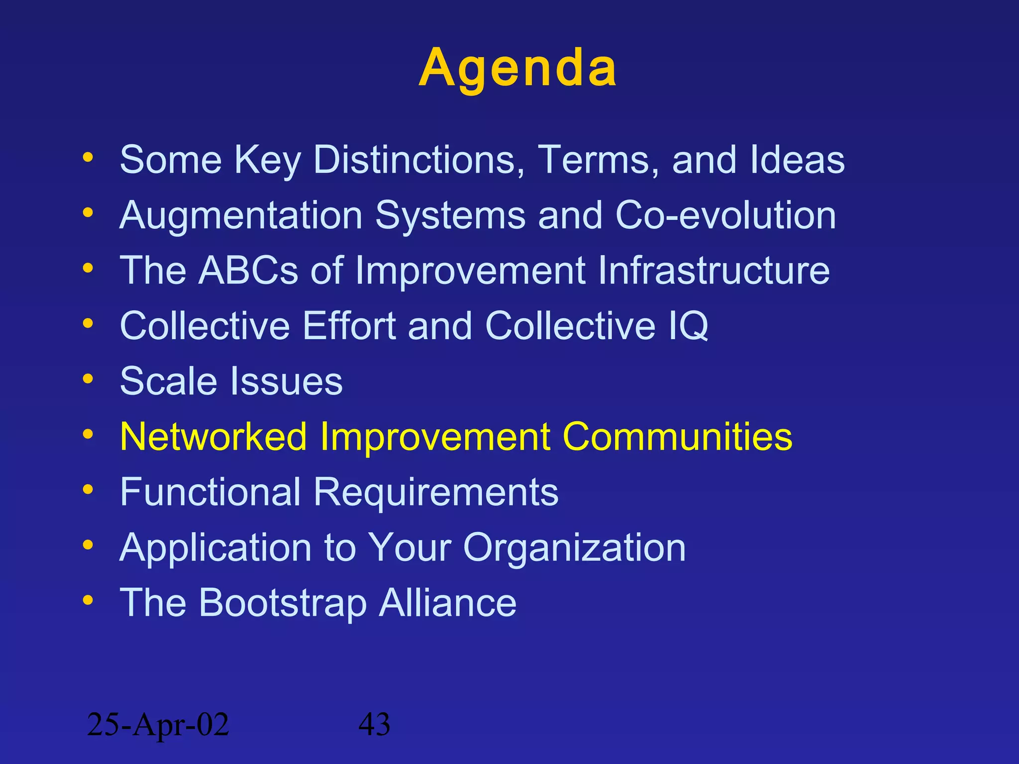 25-Apr-02 43
Agenda
• Some Key Distinctions, Terms, and Ideas
• Augmentation Systems and Co-evolution
• The ABCs of Improvement Infrastructure
• Collective Effort and Collective IQ
• Scale Issues
• Networked Improvement Communities
• Functional Requirements
• Application to Your Organization
• The Bootstrap Alliance
 