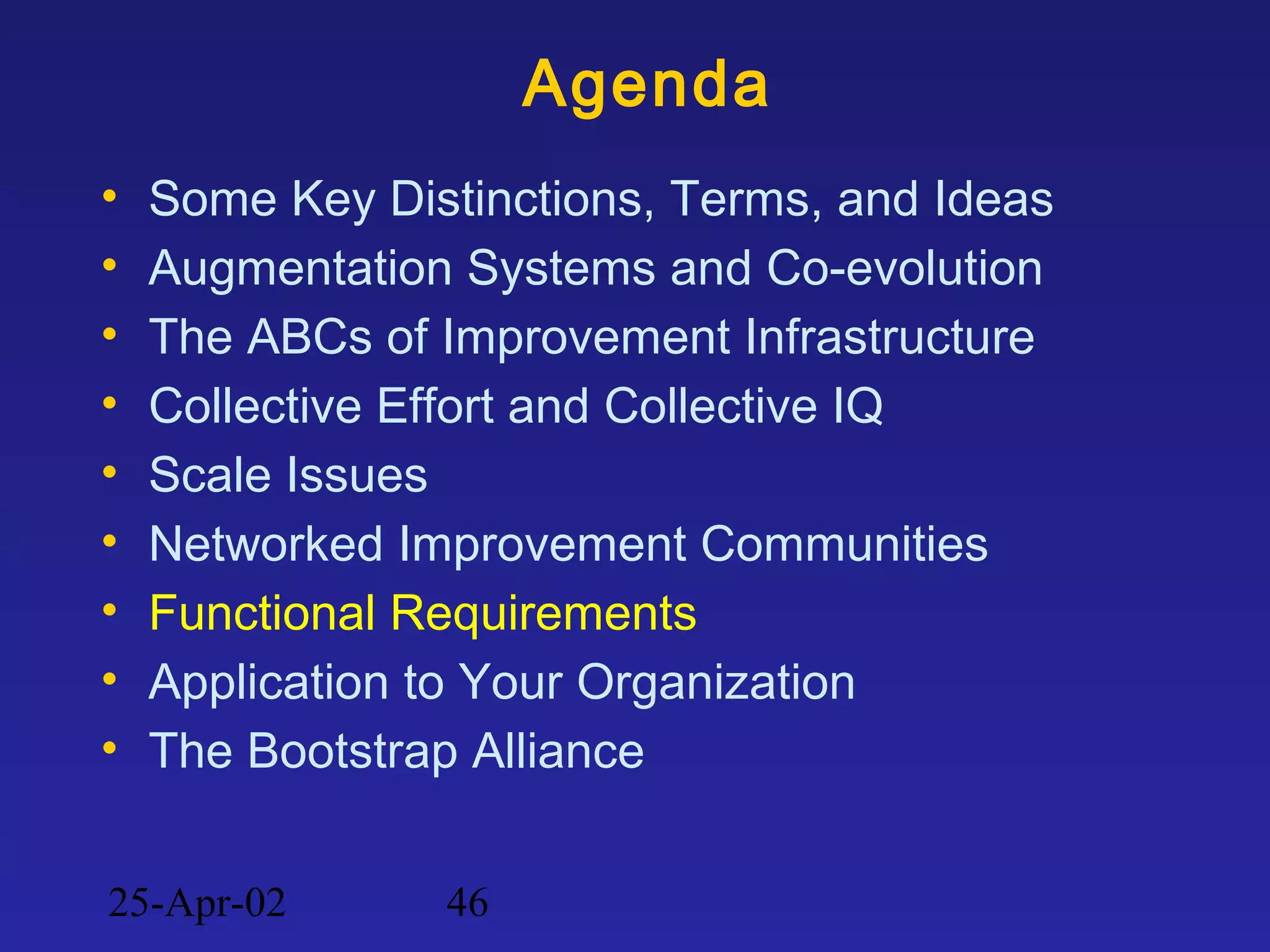 25-Apr-02 46
Agenda
• Some Key Distinctions, Terms, and Ideas
• Augmentation Systems and Co-evolution
• The ABCs of Improvement Infrastructure
• Collective Effort and Collective IQ
• Scale Issues
• Networked Improvement Communities
• Functional Requirements
• Application to Your Organization
• The Bootstrap Alliance
 