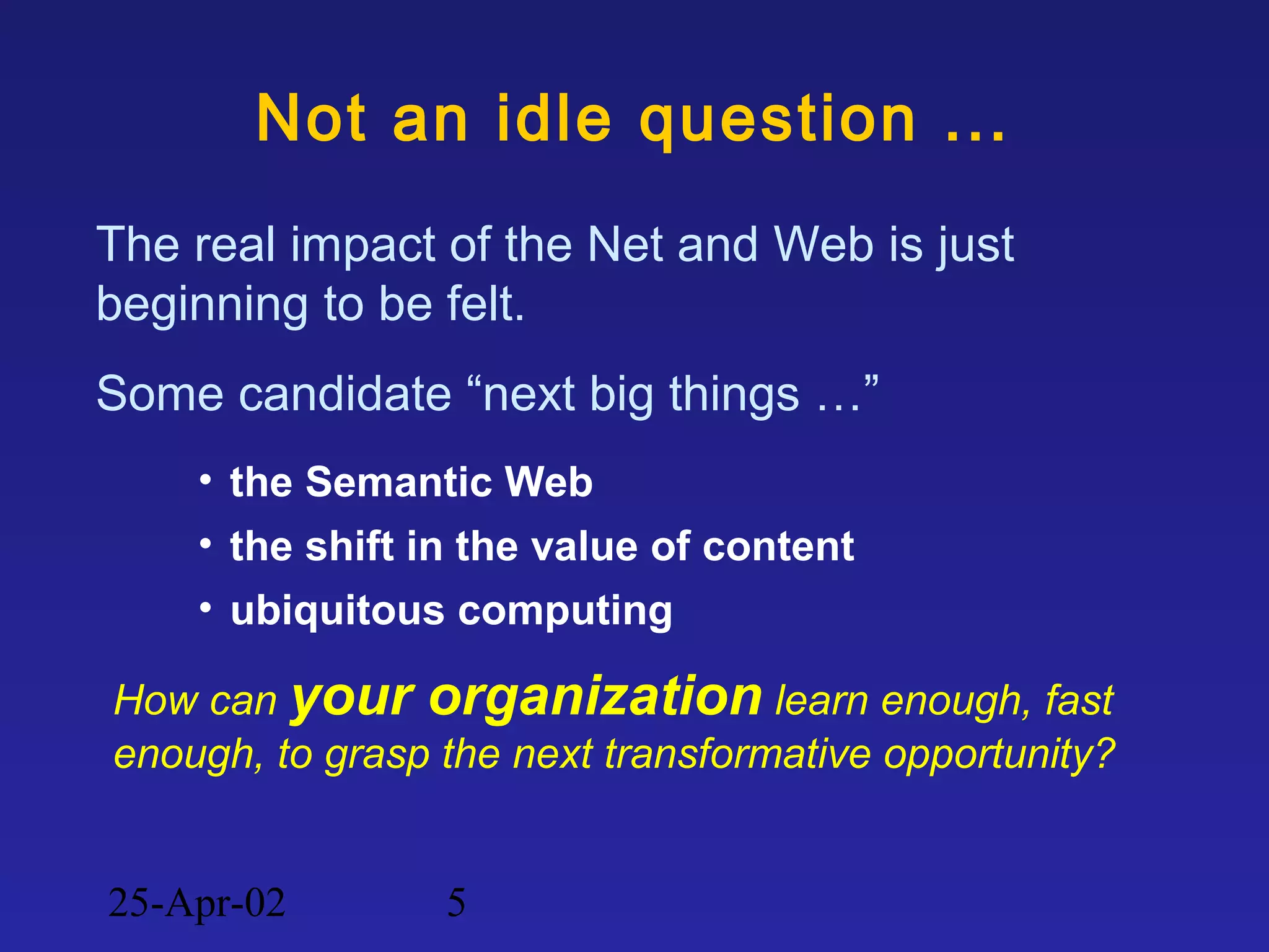 25-Apr-02 5
Not an idle question ...
The real impact of the Net and Web is just
beginning to be felt.
Some candidate “next big things …”
• the Semantic Web
• the shift in the value of content
• ubiquitous computing
How can your organization learn enough, fast
enough, to grasp the next transformative opportunity?
 