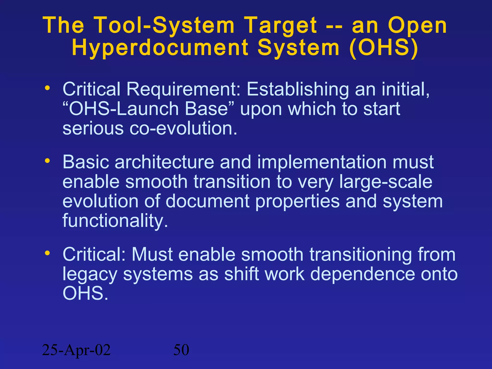 25-Apr-02 50
The Tool-System Target -- an Open
Hyperdocument System (OHS)
• Critical Requirement: Establishing an initial,
“OHS-Launch Base” upon which to start
serious co-evolution.
• Basic architecture and implementation must
enable smooth transition to very large-scale
evolution of document properties and system
functionality.
• Critical: Must enable smooth transitioning from
legacy systems as shift work dependence onto
OHS.
 