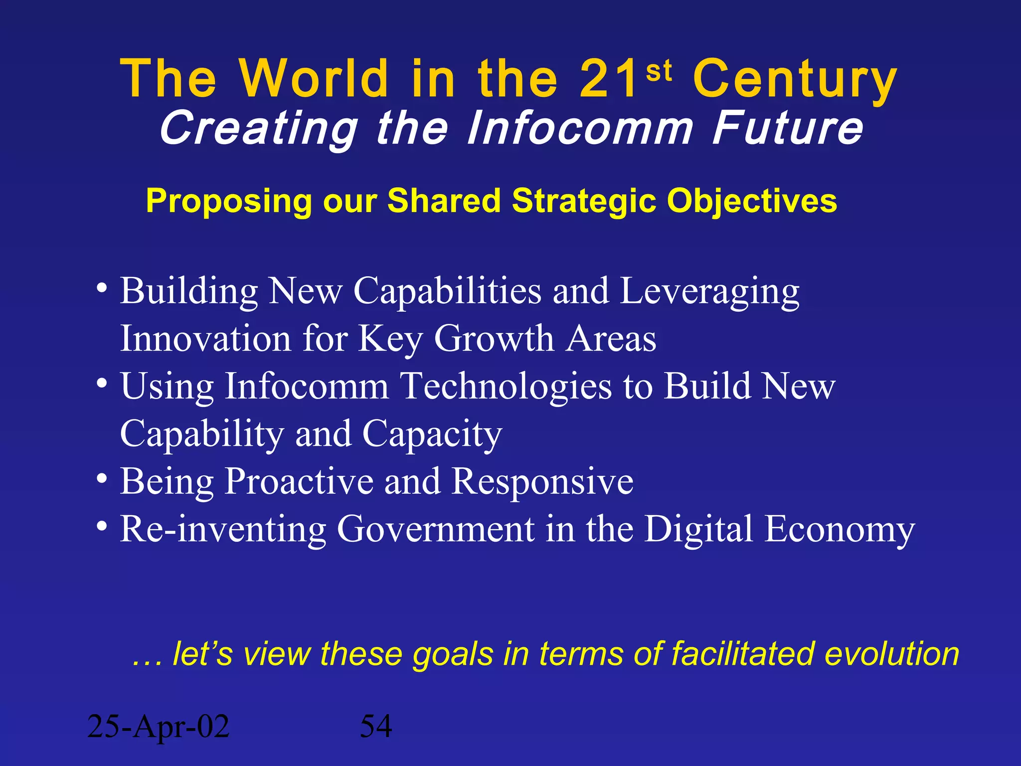 25-Apr-02 54
The World in the 21st
Century
Creating the Infocomm Future
• Building New Capabilities and Leveraging
Innovation for Key Growth Areas
• Using Infocomm Technologies to Build New
Capability and Capacity
• Being Proactive and Responsive
• Re-inventing Government in the Digital Economy
Proposing our Shared Strategic Objectives
… let’s view these goals in terms of facilitated evolution
 