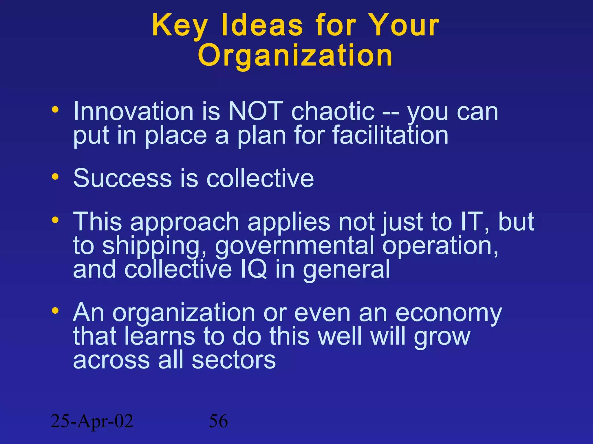 25-Apr-02 56
Key Ideas for Your
Organization
• Innovation is NOT chaotic -- you can
put in place a plan for facilitation
• Success is collective
• This approach applies not just to IT, but
to shipping, governmental operation,
and collective IQ in general
• An organization or even an economy
that learns to do this well will grow
across all sectors
 
