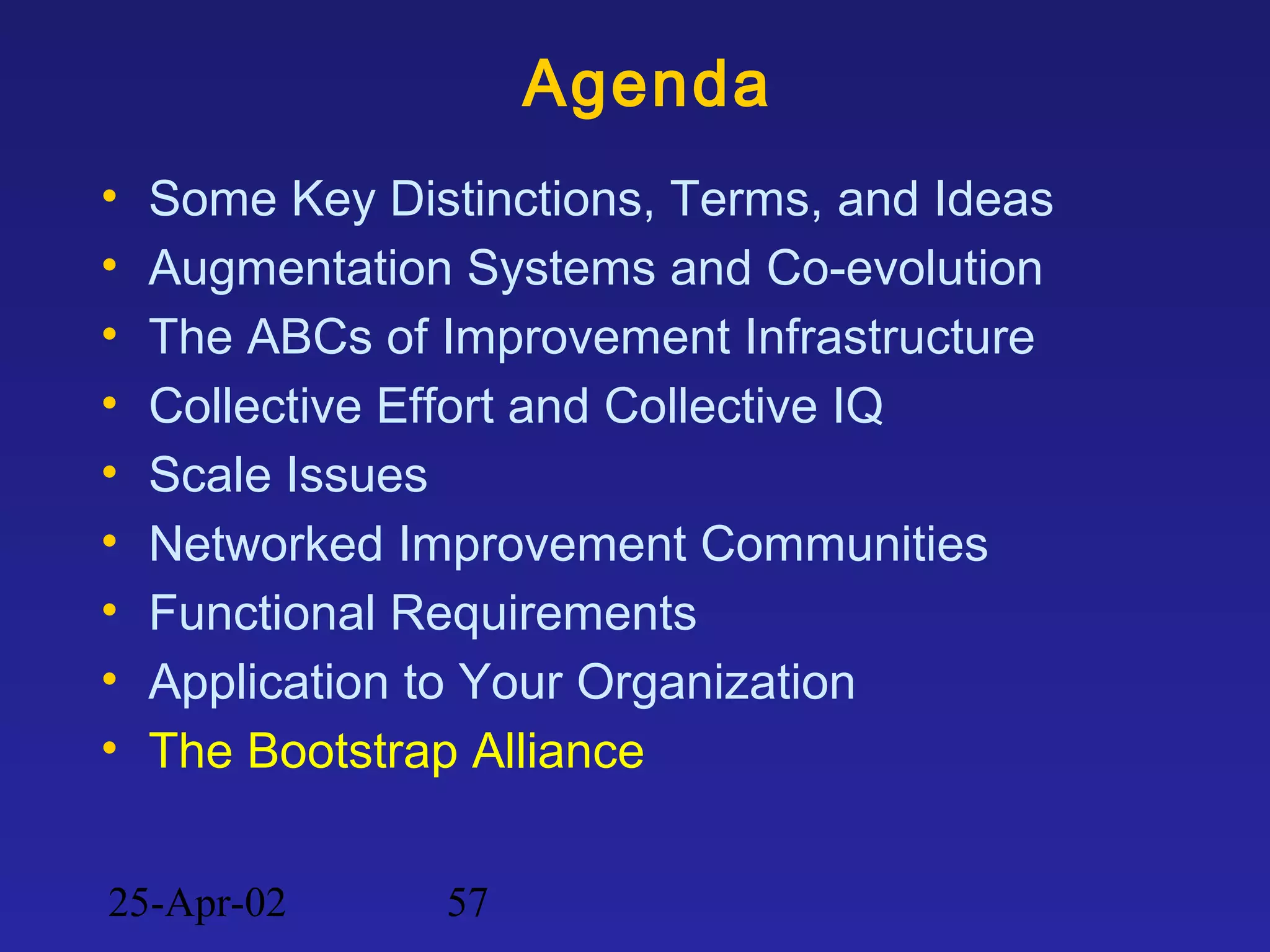 25-Apr-02 57
Agenda
• Some Key Distinctions, Terms, and Ideas
• Augmentation Systems and Co-evolution
• The ABCs of Improvement Infrastructure
• Collective Effort and Collective IQ
• Scale Issues
• Networked Improvement Communities
• Functional Requirements
• Application to Your Organization
• The Bootstrap Alliance
 