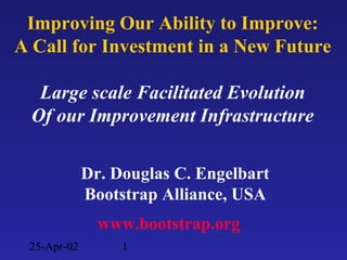 25-Apr-02 1
Dr. Douglas C. Engelbart
Bootstrap Alliance, USA
www.bootstrap.org
Improving Our Ability to Improve:
A Call for Investment in a New Future
Large scale Facilitated Evolution
Of our Improvement Infrastructure
 
