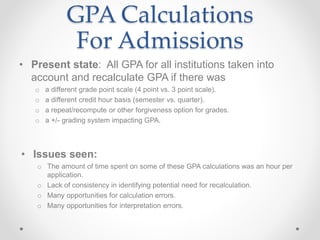 GPA Calculations
For Admissions
• Present state: All GPA for all institutions taken into
account and recalculate GPA if there was
o a different grade point scale (4 point vs. 3 point scale).
o a different credit hour basis (semester vs. quarter).
o a repeat/recompute or other forgiveness option for grades.
o a +/- grading system impacting GPA.
• Issues seen:
o The amount of time spent on some of these GPA calculations was an hour per
application.
o Lack of consistency in identifying potential need for recalculation.
o Many opportunities for calculation errors.
o Many opportunities for interpretation errors.
 