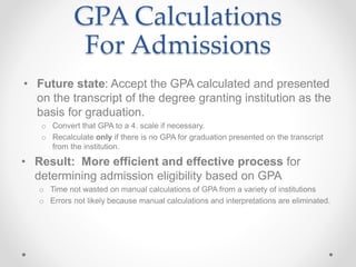 GPA Calculations
For Admissions
• Future state: Accept the GPA calculated and presented
on the transcript of the degree granting institution as the
basis for graduation.
o Convert that GPA to a 4. scale if necessary.
o Recalculate only if there is no GPA for graduation presented on the transcript
from the institution.
• Result: More efficient and effective process for
determining admission eligibility based on GPA
o Time not wasted on manual calculations of GPA from a variety of institutions
o Errors not likely because manual calculations and interpretations are eliminated.
 