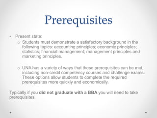 Prerequisites
• Present state:
o Students must demonstrate a satisfactory background in the
following topics: accounting principles; economic principles;
statistics; financial management; management principles and
marketing principles.
o UNA has a variety of ways that these prerequisites can be met,
including non-credit competency courses and challenge exams.
These options allow students to complete the required
prerequisites more quickly and economically.
Typically if you did not graduate with a BBA you will need to take
prerequisites.
 