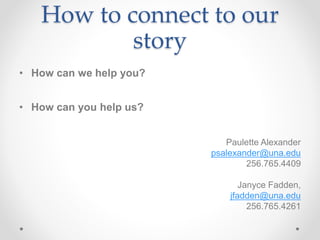 How to connect to our
story
• How can we help you?
• How can you help us?
Paulette Alexander
psalexander@una.edu
256.765.4409
Janyce Fadden,
jfadden@una.edu
256.765.4261
 