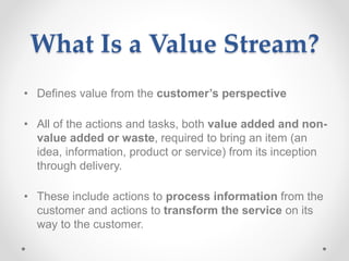 What Is a Value Stream?
• Defines value from the customer’s perspective
• All of the actions and tasks, both value added and non-
value added or waste, required to bring an item (an
idea, information, product or service) from its inception
through delivery.
• These include actions to process information from the
customer and actions to transform the service on its
way to the customer.
 