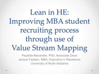 Lean in HE:
Improving MBA student
recruiting process
through use of
Value Stream Mapping
Paulette Alexander, PhD, Associate Dean
Janyce Fadden, MBA, Executive in Residence
University of North Alabama
 