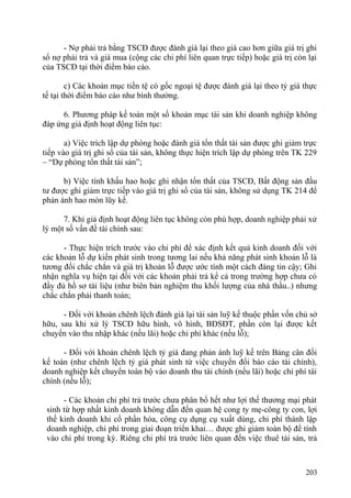 - Nợ phải trả bằng TSCĐ được đánh giá lại theo giá cao hơn giữa giá trị ghi
sổ nợ phải trả và giá mua (cộng các chi phí liên quan trực tiếp) hoặc giá trị còn lại
của TSCĐ tại thời điểm báo cáo.
c) Các khoản mục tiền tệ có gốc ngoại tệ được đánh giá lại theo tỷ giá thực
tế tại thời điểm báo cáo như bình thường.
6. Phương pháp kế toán một số khoản mục tài sản khi doanh nghiệp không
đáp ứng giả định hoạt động liên tục:
a) Việc trích lập dự phòng hoặc đánh giá tổn thất tài sản được ghi giảm trực
tiếp vào giá trị ghi sổ của tài sản, không thực hiện trích lập dự phòng trên TK 229
– “Dự phòng tổn thất tài sản”;
b) Việc tính khấu hao hoặc ghi nhận tổn thất của TSCĐ, Bất động sản đầu
tư được ghi giảm trực tiếp vào giá trị ghi sổ của tài sản, không sử dụng TK 214 để
phản ánh hao mòn lũy kế.
7. Khi giả định hoạt động liên tục không còn phù hợp, doanh nghiệp phải xử
lý một số vấn đề tài chính sau:
- Thực hiện trích trước vào chi phí để xác định kết quả kinh doanh đối với
các khoản lỗ dự kiến phát sinh trong tương lai nếu khả năng phát sinh khoản lỗ là
tương đối chắc chắn và giá trị khoản lỗ được ước tính một cách đáng tin cậy; Ghi
nhận nghĩa vụ hiện tại đối với các khoản phải trả kể cả trong trường hợp chưa có
đầy đủ hồ sơ tài liệu (như biên bản nghiệm thu khối lượng của nhà thầu..) nhưng
chắc chắn phải thanh toán;
- Đối với khoản chênh lệch đánh giá lại tài sản luỹ kế thuộc phần vốn chủ sở
hữu, sau khi xử lý TSCĐ hữu hình, vô hình, BĐSĐT, phần còn lại được kết
chuyển vào thu nhập khác (nếu lãi) hoặc chi phí khác (nếu lỗ);
- Đối với khoản chênh lệch tỷ giá đang phản ánh luỹ kế trên Bảng cân đối
kế toán (như chênh lệch tỷ giá phát sinh từ việc chuyển đổi báo cáo tài chính),
doanh nghiệp kết chuyển toàn bộ vào doanh thu tài chính (nếu lãi) hoặc chi phí tài
chính (nếu lỗ);
- Các khoản chi phí trả trước chưa phân bổ hết như lợi thế thương mại phát
sinh từ hợp nhất kinh doanh không dẫn đến quan hệ cong ty mẹ-công ty con, lợi
thế kinh doanh khi cổ phần hóa, công cụ dụng cụ xuất dùng, chi phí thành lập
doanh nghiệp, chi phí trong giai đoạn triển khai… được ghi giảm toàn bộ để tính
vào chi phí trong kỳ. Riêng chi phí trả trước liên quan đến việc thuê tài sản, trả
203
 