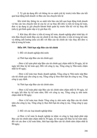 2. Tỷ giá áp dụng đối với thông tin so sánh (cột kỳ trước) trên Báo cáo kết
quả hoạt động kinh doanh và Báo cáo lưu chuyển tiền tệ:
Khi trình bày thông tin so sánh trên báo cáo kết quả hoạt động kinh doanh
và báo cáo lưu chuyển tiền tệ của kỳ có sự thay đổi đơn vị tiền tệ trong kế toán,
đơn vị áp dụng tỷ giá chuyển khoản bình quân kỳ trước liền kề với kỳ thay đổi
(nếu tỷ giá bình quân xấp xỉ tỷ giá thực tế).
3. Khi thay đổi đơn vị tiền tệ trong kế toán, doanh nghiệp phải trình bày rõ
trên Bản thuyết minh Báo cáo tài chính lý do thay đổi đơn vị tiền tệ trong kế toán
và những ảnh hưởng (nếu có) đối với Báo cáo tài chính do việc thay đổi đơn vị
tiền tệ trong kế toán.
Điều 109. Thời hạn nộp Báo cáo tài chính
1. Đối với doanh nghiệp nhà nước
a) Thời hạn nộp Báo cáo tài chính quý:
- Đơn vị kế toán phải nộp Báo cáo tài chính quý chậm nhất là 20 ngày, kể từ
ngày kết thúc kỳ kế toán quý; Đối với công ty mẹ, Tổng công ty Nhà nước chậm
nhất là 45 ngày;
- Đơn vị kế toán trực thuộc doanh nghiệp, Tổng công ty Nhà nước nộp Báo
cáo tài chính quý cho công ty mẹ, Tổng công ty theo thời hạn do công ty mẹ, Tổng
công ty quy định.
b) Thời hạn nộp Báo cáo tài chính năm:
- Đơn vị kế toán phải nộp Báo cáo tài chính năm chậm nhất là 30 ngày, kể
từ ngày kết thúc kỳ kế toán năm; Đối với công ty mẹ, Tổng công ty nhà nước
chậm nhất là 90 ngày;
- Đơn vị kế toán trực thuộc Tổng công ty nhà nước nộp Báo cáo tài chính
năm cho công ty mẹ, Tổng công ty theo thời hạn do công ty mẹ, Tổng công ty quy
định.
2. Đối với các loại doanh nghiệp khác
a) Đơn vị kế toán là doanh nghiệp tư nhân và công ty hợp danh phải nộp
Báo cáo tài chính năm chậm nhất là 30 ngày, kể từ ngày kết thúc kỳ kế toán năm;
đối với các đơn vị kế toán khác, thời hạn nộp Báo cáo tài chính năm chậm nhất là
90 ngày;
206
 