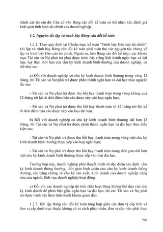 thành các tài sản đó. Căn cứ vào Bảng cân đối kế toán có thể nhận xét, đánh giá
khái quát tình hình tài chính của doanh nghiệp.
1.2. Nguyên tắc lập và trình bày Bảng cân đối kế toán
1.2.1. Theo quy định tại Chuẩn mực kế toán “Trình bày Báo cáo tài chính”
khi lập và trình bày Bảng cân đối kế toán phải tuân thủ các nguyên tắc chung về
lập và trình bày Báo cáo tài chính. Ngoài ra, trên Bảng cân đối kế toán, các khoản
mục Tài sản và Nợ phải trả phải được trình bày riêng biệt thành ngắn hạn và dài
hạn, tuỳ theo thời hạn của chu kỳ kinh doanh bình thường của doanh nghiệp, cụ
thể như sau:
a) Đối với doanh nghiệp có chu kỳ kinh doanh bình thường trong vòng 12
tháng, thì Tài sản và Nợ phải trả được phân thành ngắn hạn và dài hạn theo nguyên
tắc sau:
- Tài sản và Nợ phải trả được thu hồi hay thanh toán trong vòng không quá
12 tháng tới kể từ thời điểm báo cáo được xếp vào loại ngắn hạn;
- Tài sản và Nợ phải trả được thu hồi hay thanh toán từ 12 tháng trở lên kể
từ thời điểm báo cáo được xếp vào loại dài hạn.
b) Đối với doanh nghiệp có chu kỳ kinh doanh bình thường dài hơn 12
tháng, thì Tài sản và Nợ phải trả được phân thành ngắn hạn và dài hạn theo điều
kiện sau:
- Tài sản và Nợ phải trả được thu hồi hay thanh toán trong vòng một chu kỳ
kinh doanh bình thường được xếp vào loại ngắn hạn;
- Tài sản và Nợ phải trả được thu hồi hay thanh toán trong thời gian dài hơn
một chu kỳ kinh doanh bình thường được xếp vào loại dài hạn.
Trường hợp này, doanh nghiệp phải thuyết minh rõ đặc điểm xác định chu
kỳ kinh doanh thông thường, thời gian bình quân của chu kỳ kinh doanh thông
thường, các bằng chứng về chu kỳ sản xuất, kinh doanh của doanh nghiệp cũng
như của ngành, lĩnh vực doanh nghiệp hoạt động.
c) Đối với các doanh nghiệp do tính chất hoạt động không thể dựa vào chu
kỳ kinh doanh để phân biệt giữa ngắn hạn và dài hạn, thì các Tài sản và Nợ phải
trả được trình bày theo tính thanh khoản giảm dần.
1.2.2. Khi lập Bảng cân đối kế toán tổng hợp giữa các đơn vị cấp trên và
đơn vị cấp dưới trực thuộc không có tư cách pháp nhân, đơn vị cấp trên phải thực
209
 