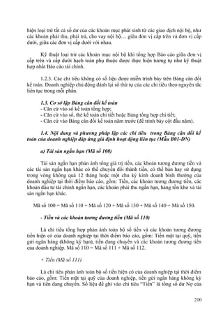 hiện loại trừ tất cả số dư của các khoản mục phát sinh từ các giao dịch nội bộ, như
các khoản phải thu, phải trả, cho vay nội bộ.... giữa đơn vị cấp trên và đơn vị cấp
dưới, giữa các đơn vị cấp dưới với nhau.
Kỹ thuật loại trừ các khoản mục nội bộ khi tổng hợp Báo cáo giữa đơn vị
cấp trên và cấp dưới hạch toán phụ thuộc được thực hiện tương tự như kỹ thuật
hợp nhất Báo cáo tài chính.
1.2.3. Các chỉ tiêu không có số liệu được miễn trình bày trên Bảng cân đối
kế toán. Doanh nghiệp chủ động đánh lại số thứ tự của các chỉ tiêu theo nguyên tắc
liên tục trong mỗi phần.
1.3. Cơ sở lập Bảng cân đối kế toán
- Căn cứ vào sổ kế toán tổng hợp;
- Căn cứ vào sổ, thẻ kế toán chi tiết hoặc Bảng tổng hợp chi tiết;
- Căn cứ vào Bảng cân đối kế toán năm trước (để trình bày cột đầu năm).
1.4. Nội dung và phương pháp lập các chỉ tiêu trong Bảng cân đối kế
toán của doanh nghiệp đáp ứng giả định hoạt động liên tục (Mẫu B01-DN)
a) Tài sản ngắn hạn (Mã số 100)
Tài sản ngắn hạn phản ánh tổng giá trị tiền, các khoản tương đương tiền và
các tài sản ngắn hạn khác có thể chuyển đổi thành tiền, có thể bán hay sử dụng
trong vòng không quá 12 tháng hoặc một chu kỳ kinh doanh bình thường của
doanh nghiệp tại thời điểm báo cáo, gồm: Tiền, các khoản tương đương tiền, các
khoản đầu tư tài chính ngắn hạn, các khoản phải thu ngắn hạn, hàng tồn kho và tài
sản ngắn hạn khác.
Mã số 100 = Mã số 110 + Mã số 120 + Mã số 130 + Mã số 140 + Mã số 150.
- Tiền và các khoản tương đương tiền (Mã số 110)
Là chỉ tiêu tổng hợp phản ánh toàn bộ số tiền và các khoản tương đương
tiền hiện có của doanh nghiệp tại thời điểm báo cáo, gồm: Tiền mặt tại quỹ, tiền
gửi ngân hàng (không kỳ hạn), tiền đang chuyển và các khoản tương đương tiền
của doanh nghiệp. Mã số 110 = Mã số 111 + Mã số 112.
+ Tiền (Mã số 111)
Là chỉ tiêu phản ánh toàn bộ số tiền hiện có của doanh nghiệp tại thời điểm
báo cáo, gồm: Tiền mặt tại quỹ của doanh nghiệp, tiền gửi ngân hàng không kỳ
hạn và tiền đang chuyển. Số liệu để ghi vào chỉ tiêu “Tiền” là tổng số dư Nợ của
210
 