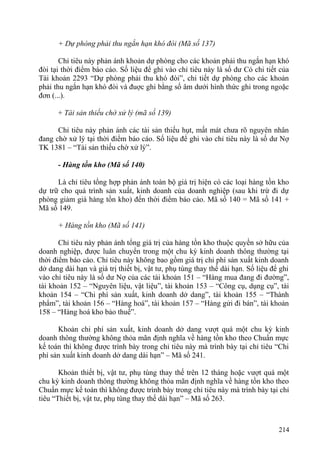 + Dự phòng phải thu ngắn hạn khó đòi (Mã số 137)
Chỉ tiêu này phản ánh khoản dự phòng cho các khoản phải thu ngắn hạn khó
đòi tại thời điểm báo cáo. Số liệu để ghi vào chỉ tiêu này là số dư Có chi tiết của
Tài khoản 2293 “Dự phòng phải thu khó đòi”, chi tiết dự phòng cho các khoản
phải thu ngắn hạn khó đòi và đuợc ghi bằng số âm dưới hình thức ghi trong ngoặc
đơn (...).
+ Tài sản thiếu chờ xử lý (mã số 139)
Chỉ tiêu này phản ánh các tài sản thiếu hụt, mất mát chưa rõ nguyên nhân
đang chờ xử lý tại thời điểm báo cáo. Số liệu để ghi vào chỉ tiêu này là số dư Nợ
TK 1381 – “Tài sản thiếu chờ xử lý”.
- Hàng tồn kho (Mã số 140)
Là chỉ tiêu tổng hợp phản ánh toàn bộ giá trị hiện có các loại hàng tồn kho
dự trữ cho quá trình sản xuất, kinh doanh của doanh nghiệp (sau khi trừ đi dự
phòng giảm giá hàng tồn kho) đến thời điểm báo cáo. Mã số 140 = Mã số 141 +
Mã số 149.
+ Hàng tồn kho (Mã số 141)
Chỉ tiêu này phản ánh tổng giá trị của hàng tồn kho thuộc quyền sở hữu của
doanh nghiệp, được luân chuyển trong một chu kỳ kinh doanh thông thường tại
thời điểm báo cáo. Chỉ tiêu này không bao gồm giá trị chi phí sản xuất kinh doanh
dở dang dài hạn và giá trị thiết bị, vật tư, phụ tùng thay thế dài hạn. Số liệu để ghi
vào chỉ tiêu này là số dư Nợ của các tài khoản 151 – “Hàng mua đang đi đường”,
tài khoản 152 – “Nguyên liệu, vật liệu”, tài khoản 153 – “Công cụ, dụng cụ”, tài
khoản 154 – “Chi phí sản xuất, kinh doanh dở dang”, tài khoản 155 – “Thành
phẩm”, tài khoản 156 – “Hàng hoá”, tài khoản 157 – “Hàng gửi đi bán”, tài khoản
158 – “Hàng hoá kho bảo thuế”.
Khoản chi phí sản xuất, kinh doanh dở dang vượt quá một chu kỳ kinh
doanh thông thường không thỏa mãn định nghĩa về hàng tồn kho theo Chuẩn mực
kế toán thì không được trình bày trong chỉ tiêu này mà trình bày tại chỉ tiêu “Chi
phí sản xuất kinh doanh dở dang dài hạn” – Mã số 241.
Khoản thiết bị, vật tư, phụ tùng thay thế trên 12 tháng hoặc vượt quá một
chu kỳ kinh doanh thông thường không thỏa mãn định nghĩa về hàng tồn kho theo
Chuẩn mực kế toán thì không được trình bày trong chỉ tiêu này mà trình bày tại chỉ
tiêu “Thiết bị, vật tư, phụ tùng thay thế dài hạn” – Mã số 263.
214
 
