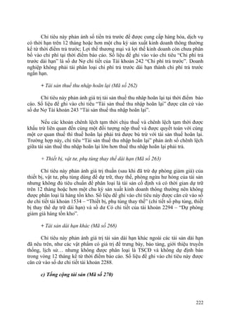Chỉ tiêu này phản ánh số tiền trả trước để được cung cấp hàng hóa, dịch vụ
có thời hạn trên 12 tháng hoặc hơn một chu kỳ sản xuất kinh doanh thông thường
kể từ thời điểm trả trước; Lợi thế thương mại và lợi thế kinh doanh còn chưa phân
bổ vào chi phí tại thời điểm báo cáo. Số liệu để ghi vào vào chỉ tiêu “Chi phí trả
trước dài hạn” là số dư Nợ chi tiết của Tài khoản 242 “Chi phí trả trước”. Doanh
nghiệp không phải tái phân loại chi phí trả trước dài hạn thành chi phí trả trước
ngắn hạn.
+ Tài sản thuế thu nhập hoãn lại (Mã số 262)
Chỉ tiêu này phản ánh giá trị tài sản thuế thu nhâp hoãn lại tại thời điểm báo
cáo. Số liệu để ghi vào chỉ tiêu “Tài sản thuế thu nhập hoãn lại” được căn cứ vào
số dư Nợ Tài khoản 243 “Tài sản thuế thu nhập hoãn lại”.
Nếu các khoản chênh lệch tạm thời chịu thuế và chênh lệch tạm thời được
khấu trừ liên quan đến cùng một đối tượng nộp thuế và được quyết toán với cùng
một cơ quan thuế thì thuế hoãn lại phải trả được bù trừ với tài sản thuế hoãn lại.
Trường hợp này, chỉ tiêu “Tài sản thuế thu nhập hoãn lại” phản ánh số chênh lệch
giữa tài sản thuế thu nhập hoãn lại lớn hơn thuế thu nhập hoãn lại phải trả.
+ Thiết bị, vật tư, phụ tùng thay thế dài hạn (Mã số 263)
Chỉ tiêu này phản ánh giá trị thuần (sau khi đã trừ dự phòng giảm giá) của
thiết bị, vật tư, phụ tùng dùng để dự trữ, thay thế, phòng ngừa hư hỏng của tài sản
nhưng không đủ tiêu chuẩn để phân loại là tài sản cố định và có thời gian dự trữ
trên 12 tháng hoặc hơn một chu kỳ sản xuất kinh doanh thông thường nên không
được phân loại là hàng tồn kho. Số liệu để ghi vào chỉ tiêu này được căn cứ vào số
dư chi tiết tài khoản 1534 – “Thiết bị, phụ tùng thay thế” (chi tiết số phụ tùng, thiết
bị thay thế dự trữ dài hạn) và số dư Có chi tiết của tài khoản 2294 – “Dự phòng
giảm giá hàng tồn kho”.
+ Tài sản dài hạn khác (Mã số 268)
Chỉ tiêu này phản ánh giá trị tài sản dài hạn khác ngoài các tài sản dài hạn
đã nêu trên, như các vật phẩm có giá trị để trưng bày, bảo tàng, giới thiệu truyền
thống, lịch sử… nhưng không được phân loại là TSCĐ và không dự định bán
trong vòng 12 tháng kể từ thời điểm báo cáo. Số liệu để ghi vào chỉ tiêu này được
căn cứ vào số dư chi tiết tài khoản 2288.
c) Tổng cộng tài sản (Mã số 270)
222
 