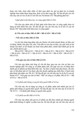 được ước tính, chưa chắc chắn về thời gian phải trả, giá trị phải trả và doanh
nghiệp chưa nhận được hàng hóa, dịch vụ từ nhà cung cấp. Số liệu để ghi vào chỉ
tiêu này căn cứ vào số dư Có chi tiết của Tài khoản 352 “Dự phòng phải trả”.
+ Quỹ phát triển khoa học và công nghệ (Mã số 343)
Chỉ tiêu này phản ánh số Quỹ phát triển khoa học và công nghệ chưa sử
dụng tại thời điểm báo cáo. Số liệu để ghi vào chỉ tiêu này là số dư Có của tài
khoản 356 “Quỹ phát triển khoa học và công nghệ”.
h) Vốn chủ sở hữu (Mã số 400 = Mã số 410 + Mã số 430)
- Vốn chủ sở hữu (Mã số 410)
Là chỉ tiêu tổng hợp phản ánh các khoản vốn kinh doanh thuộc sở hữu của
cổ đông, thành viên góp vốn, như: Vốn đầu tư của chủ sở hữu, các quỹ trích từ lợi
nhuận sau thuế và lợi nhuận sau thuế chưa phân phối, chênh lệch đánh giá lại tài
sản, chênh lệch tỷ giá…
Mã số 410 = Mã số 411 + Mã số 412 + Mã số 413 + Mã số 414 + Mã số 415
+ Mã số 416 + Mã số 417 + Mã số 418 + Mã số 419 + Mã số 420 + Mã số 421 +
Mã số 422.
- Vốn góp của chủ sở hữu (Mã số 411)
Chỉ tiêu này phản ánh tổng số vốn đã thực góp của các chủ sở hữu vào
doanh nghiệp (đối với công ty cổ phần phản ánh vốn góp của các cổ đông theo
mệnh giá cổ phiếu) tại thời điểm báo cáo. Tại đơn vị hạch toán phụ thuộc, chỉ tiêu
này có thể phản ánh số vốn được cấp nếu doanh nghiệp quy định đơn vị hạch toán
phụ thuộc ghi nhận vào TK 411. Số liệu để ghi vào chỉ tiêu này là số dư Có của tài
khoản 4111 “Vốn góp của chủ sở hữu”. Đối với công ty cổ phần, Mã số 411 = Mã
số 411a + Mã số 411b
+ Cổ phiếu phổ thông có quyền biểu quyết (Mã số 411a)
Chỉ tiêu này chỉ sử dụng tại công ty cổ phần, phản ánh mệnh giá của cổ
phiếu phổ thông có quyền biểu quyết. Số liệu để ghi vào chỉ tiêu này là số dư Có
TK 41111 – Cổ phiếu phổ thông có quyền biểu quyết.
+ Cổ phiếu ưu đãi (Mã số 411b)
Chỉ tiêu này phản ánh giá trị cổ phiếu ưu đãi theo mệnh giá nhưng người
phát hành không có nghĩa vụ phải mua lại. Số liệu để ghi vào chỉ tiêu này căn cứ
229
 