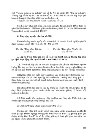 461 “Nguồn kinh phí sự nghiệp” với số dư Nợ tài khoản 161 “Chi sự nghiệp”.
Trường hợp số dư Nợ TK 161 lớn hơn số dư Có TK 461 thì chỉ tiêu này được ghi
bằng số âm dưới hình thức ghi trong ngoặc đơn (...).
+ Nguồn kinh phí đã hình thành TSCĐ (Mã số 432)
Chỉ tiêu này phản ánh tổng số nguồn kinh phí đã hình thành TSCĐ hiện có
tại thời điểm báo cáo. Số liệu để ghi vào chỉ tiêu này là số dư Có của tài khoản 466
“Nguồn kinh phí đã hình thành TSCĐ”.
k) Tổng cộng nguồn vốn (Mã số 440)
Phản ánh tổng số các nguồn vốn hình thành tài sản của doanh nghiệp tại thời
điểm báo cáo. Mã số 440 = Mã số 300 + Mã số 400.
Chỉ tiêu “Tổng cộng Tài sản
Mã số 270”
= Chỉ tiêu “Tổng cộng Nguồn vốn
Mã số 440”
2. Lập và trình Bảng cân đối kế toán của doanh nghiệp không đáp ứng
giả định hoạt động liên tục (Mẫu số B 01/CDHĐ – DNKLT)
2.1. Việc trình bày các chỉ tiêu của Bảng cân đối kế toán khi doanh nghiệp
không đáp ứng giả định hoạt động liên tục được thực hiện tương tự như Bảng cân
đối kế toán của doanh nghiệp khi đang hoạt động ngoại trừ một số điều chỉnh sau:
(a) Không phân biệt ngắn hạn và dài hạn: Các chỉ tiêu được lập không căn
cứ vào thời hạn còn lại kể từ ngày lập báo cáo là trên 12 tháng hay không quá 12
tháng hoặc hơn một chu kỳ kinh doanh thông thường hay trong một chu kỳ kinh
doanh thông thường;
(b) Không trình bày các chỉ tiêu dự phòng do toàn bộ tài sản, nợ phải trả đã
được đánh giá lại theo giá trị thuần có thể thực hiện được, giá trị có thể thu hồi
hoặc giá trị hợp lý;
2.2. Một số chỉ tiêu có phương pháp lập khác với Bảng cân đối kế toán của
doanh nghiệp đang hoạt động liên tục như sau:
a) Chỉ tiêu “Chứng khoán kinh doanh” (Mã số 121)
Chỉ tiêu này phản ánh giá trị ghi sổ của chứng khoán kinh doanh sau khi đã
đánh giá lại. Doanh nghiệp không phải trình bày chỉ tiêu “Dự phòng giảm giá
chứng khoán kinh doanh” do số dự phòng giảm giá được ghi giảm trực tiếp vào
giá trị ghi sổ của chứng khoán kinh doanh.
233
 