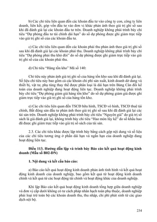 b) Các chỉ tiêu liên quan đến các khoản đầu tư vào công ty con, công ty liên
doanh, liên kết, góp vốn đầu tư vào đơn vị khác phản ánh theo giá trị ghi sổ sau
khi đã đánh giá lại các khoản đầu tư trên. Doanh nghiệp không phải trình bày chỉ
tiêu “Dự phòng đầu tư tài chính dài hạn” do số dự phòng được ghi giảm trực tiếp
vào giá trị ghi sổ của các khoản đầu tư.
c) Các chỉ tiêu liên quan đến các khoản phải thu phản ánh theo giá trị ghi sổ
sau khi đã đánh giá lại các khoản phải thu. Doanh nghiệp không phải trình bày chỉ
tiêu “Dự phòng phải thu khó đòi” do số dự phòng được ghi giảm trực tiếp vào giá
trị ghi sổ của các khoản phải thu.
d) Chỉ tiêu “Hàng tồn kho” Mã số 140:
Chỉ tiêu này phản ánh giá trị ghi sổ của hàng tồn kho sau khi đã đánh giá lại.
Số liệu chỉ tiêu này bao gồm cả các khoản chi phí sản xuất, kinh doanh dở dang và
thiết bị, vật tư, phụ tùng thay thế được phân loại là dài hạn trên Bảng Cân đối kế
toán của doanh nghiệp đang hoạt động liên tục. Doanh nghiệp không phải trình
bày chỉ tiêu “Dự phòng giảm giá hàng tồn kho” do số dự phòng giảm giá được ghi
giảm trực tiếp vào giá trị ghi sổ của hàng tồn kho.
e) Các chỉ tiêu liên quan đến TSCĐ hữu hình, TSCĐ vô hình, TSCĐ thuê tài
chính, Bất động sản đầu tư phản ánh theo giá trị ghi sổ sau khi đã đánh giá lại các
tài sản trên. Doanh nghiệp không phải trình bày chỉ tiêu “Nguyên giá” do giá trị sổ
sách là giá đánh giá lại, không trình bày chỉ tiêu “Hao mòn lũy kế” do số khấu hao
đã được ghi giảm trực tiếp vào giá trị sổ sách của tài sản.
2.3. Các chỉ tiêu khác được lập trình bày bằng cách gộp nội dung và số liệu
của các chỉ tiêu tương ứng ở phần dài hạn và ngắn hạn của doanh nghiệp đang
hoạt động liên tục.
Điều 113. Hướng dẫn lập và trình bày Báo cáo kết quả hoạt động kinh
doanh (Mẫu số B02-DN)
1. Nội dung và kết cấu báo cáo:
a) Báo cáo kết quả hoạt động kinh doanh phản ánh tình hình và kết quả hoạt
động kinh doanh của doanh nghiệp, bao gồm kết quả từ hoạt động kinh doanh
chính và kết quả từ các hoạt động tài chính và hoạt động khác của doanh nghiệp.
Khi lập Báo cáo kết quả hoạt động kinh doanh tổng hợp giữa doanh nghiệp
và đơn vị cấp dưới không có tư cách pháp nhân hạch toán phụ thuộc, doanh nghiệp
phải loại trừ toàn bộ các khoản doanh thu, thu nhập, chi phí phát sinh từ các giao
dịch nội bộ.
234
 
