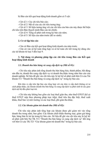 b) Báo cáo kết quả hoạt động kinh doanh gồm có 5 cột:
- Cột số 1: Các chỉ tiêu báo cáo;
- Cột số 2: Mã số của các chỉ tiêu tương ứng;
- Cột số 3: Số hiệu tương ứng với các chỉ tiêu của báo cáo này được thể hiện
chỉ tiêu trên Bản thuyết minh Báo cáo tài chính;
- Cột số 4: Tổng số phát sinh trong kỳ báo cáo năm;
- Cột số 5: Số liệu của năm trước (để so sánh).
2. Cơ sở lập báo cáo
- Căn cứ Báo cáo kết quả hoạt động kinh doanh của năm trước.
- Căn cứ vào sổ kế toán tổng hợp và sổ kế toán chi tiết trong kỳ dùng cho
các tài khoản từ loại 5 đến loại 9.
3. Nội dung và phương pháp lập các chỉ tiêu trong Báo cáo Kết quả
hoạt động kinh doanh
3.1. Doanh thu bán hàng và cung cấp dịch vụ (Mã số 01):
- Chỉ tiêu này phản ánh tổng doanh thu bán hàng hóa, thành phẩm, bất động
sản đầu tư, doanh thu cung cấp dịch vụ và doanh thu khác trong năm báo cáo của
doanh nghiệp. Số liệu để ghi vào chỉ tiêu này là luỹ kế số phát sinh bên Có của Tài
khoản 511 “Doanh thu bán hàng và cung cấp dịch vụ” trong kỳ báo cáo.
Khi đơn vị cấp trên lập báo cáo tổng hợp với các đơn vị cấp dưới không có tư
cách pháp nhân, các khoản doanh thu bán hàng và cung cấp dịch vụ phát sinh từ các giao
dịch nội bộ đều phải loại trừ.
- Chỉ tiêu này không bao gồm các loại thuế gián thu, như thuế GTGT (kể cả
thuế GTGT nộp theo phương pháp trực tiếp), thuế tiêu thụ đặc biệt, thuế xuất
khẩu, thuế bảo vệ môi trường và các loại thuế, phí gián thu khác.
3.2. Các khoản giảm trừ doanh thu (Mã số 02):
Chỉ tiêu này phản ánh tổng hợp các khoản được ghi giảm trừ vào tổng
doanh thu trong năm, bao gồm: Các khoản chiết khấu thương mại, giảm giá hàng
bán, hàng bán bị trả lại trong kỳ báo cáo. Số liệu để ghi vào chỉ tiêu này là luỹ kế
số phát sinh bên Nợ TK 511 “Doanh thu bán hàng và cung cấp dịch vụ” đối ứng
với bên Có các TK 521 “Các khoản giảm trừ doanh thu” trong kỳ báo cáo.
235
 