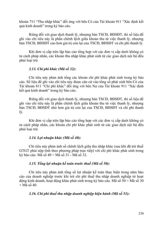 khoản 711 “Thu nhập khác” đối ứng với bên Có của Tài khoản 911 “Xác định kết
quả kinh doanh” trong kỳ báo cáo.
Riêng đối với giao dịch thanh lý, nhượng bán TSCĐ, BĐSĐT, thì số liệu để
ghi vào chỉ tiêu này là phần chênh lệch giữa khoản thu từ việc thanh lý, nhượng
bán TSCĐ, BĐSĐT cao hơn giá trị còn lại của TSCĐ, BĐSĐT và chi phí thanh lý.
Khi đơn vị cấp trên lập báo cáo tổng hợp với các đơn vị cấp dưới không có
tư cách pháp nhân, các khoản thu nhập khác phát sinh từ các giao dịch nội bộ đều
phải loại trừ.
3.13. Chi phí khác (Mã số 32):
Chỉ tiêu này phản ánh tổng các khoản chi phí khác phát sinh trong kỳ báo
cáo. Số liệu để ghi vào chỉ tiêu này được căn cứ vào tổng số phát sinh bên Có của
Tài khoản 811 “Chi phí khác” đối ứng với bên Nợ của Tài khoản 911 “Xác định
kết quả kinh doanh” trong kỳ báo cáo.
Riêng đối với giao dịch thanh lý, nhượng bán TSCĐ, BĐSĐT, thì số liệu để
ghi vào chỉ tiêu này là phần chênh lệch giữa khoản thu từ việc thanh lý, nhượng
bán TSCĐ, BĐSĐT nhỏ hơn giá trị còn lại của TSCĐ, BĐSĐT và chi phí thanh
lý.
Khi đơn vị cấp trên lập báo cáo tổng hợp với các đơn vị cấp dưới không có
tư cách pháp nhân, các khoản chi phí khác phát sinh từ các giao dịch nội bộ đều
phải loại trừ.
3.14. Lợi nhuận khác (Mã số 40):
Chỉ tiêu này phản ánh số chênh lệch giữa thu nhập khác (sau khi đã trừ thuế
GTGT phải nộp tính theo phương pháp trực tiếp) với chi phí khác phát sinh trong
kỳ báo cáo. Mã số 40 = Mã số 31 - Mã số 32.
3.15. Tổng lợi nhuận kế toán trước thuế (Mã số 50):
Chỉ tiêu này phản ánh tổng số lợi nhuận kế toán thực hiện trong năm báo
cáo của doanh nghiệp trước khi trừ chi phí thuế thu nhập doanh nghiệp từ hoạt
động kinh doanh, hoạt động khác phát sinh trong kỳ báo cáo. Mã số 50 = Mã số 30
+ Mã số 40.
3.16. Chi phí thuế thu nhập doanh nghiệp hiện hành (Mã số 51):
238
 