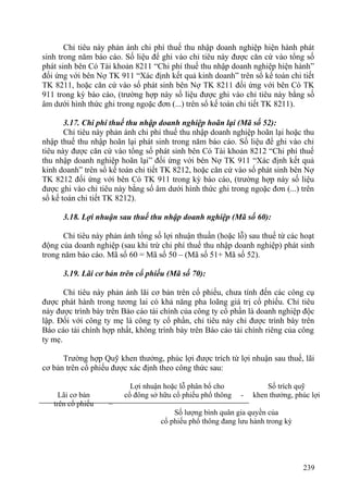 Chỉ tiêu này phản ánh chi phí thuế thu nhập doanh nghiệp hiện hành phát
sinh trong năm báo cáo. Số liệu để ghi vào chỉ tiêu này được căn cứ vào tổng số
phát sinh bên Có Tài khoản 8211 “Chi phí thuế thu nhập doanh nghiệp hiện hành”
đối ứng với bên Nợ TK 911 “Xác định kết quả kinh doanh” trên sổ kế toán chi tiết
TK 8211, hoặc căn cứ vào số phát sinh bên Nợ TK 8211 đối ứng với bên Có TK
911 trong kỳ báo cáo, (trường hợp này số liệu được ghi vào chỉ tiêu này bằng số
âm dưới hình thức ghi trong ngoặc đơn (...) trên sổ kế toán chi tiết TK 8211).
3.17. Chi phí thuế thu nhập doanh nghiệp hoãn lại (Mã số 52):
Chỉ tiêu này phản ánh chi phí thuế thu nhập doanh nghiệp hoãn lại hoặc thu
nhập thuế thu nhập hoãn lại phát sinh trong năm báo cáo. Số liệu để ghi vào chỉ
tiêu này được căn cứ vào tổng số phát sinh bên Có Tài khoản 8212 “Chi phí thuế
thu nhập doanh nghiệp hoãn lại” đối ứng với bên Nợ TK 911 “Xác định kết quả
kinh doanh” trên sổ kế toán chi tiết TK 8212, hoặc căn cứ vào số phát sinh bên Nợ
TK 8212 đối ứng với bên Có TK 911 trong kỳ báo cáo, (trường hợp này số liệu
được ghi vào chỉ tiêu này bằng số âm dưới hình thức ghi trong ngoặc đơn (...) trên
sổ kế toán chi tiết TK 8212).
3.18. Lợi nhuận sau thuế thu nhập doanh nghiệp (Mã số 60):
Chỉ tiêu này phản ánh tổng số lợi nhuận thuần (hoặc lỗ) sau thuế từ các hoạt
động của doanh nghiệp (sau khi trừ chi phí thuế thu nhập doanh nghiệp) phát sinh
trong năm báo cáo. Mã số 60 = Mã số 50 – (Mã số 51+ Mã số 52).
3.19. Lãi cơ bản trên cổ phiếu (Mã số 70):
Chỉ tiêu này phản ánh lãi cơ bản trên cổ phiếu, chưa tính đến các công cụ
được phát hành trong tương lai có khả năng pha loãng giá trị cổ phiếu. Chỉ tiêu
này được trình bày trên Báo cáo tài chính của công ty cổ phần là doanh nghiệp độc
lập. Đối với công ty mẹ là công ty cổ phần, chỉ tiêu này chỉ được trình bày trên
Báo cáo tài chính hợp nhất, không trình bày trên Báo cáo tài chính riêng của công
ty mẹ.
Trường hợp Quỹ khen thưởng, phúc lợi được trích từ lợi nhuận sau thuế, lãi
cơ bản trên cổ phiếu được xác định theo công thức sau:
Lãi cơ bản
trên cổ phiếu =
Lợi nhuận hoặc lỗ phân bổ cho Số trích quỹ
cổ đông sở hữu cổ phiếu phổ thông - khen thưởng, phúc lợi
Số lượng bình quân gia quyền của
cổ phiếu phổ thông đang lưu hành trong kỳ
239
 