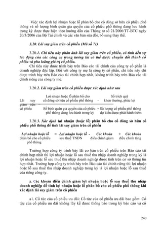 Việc xác định lợi nhuận hoặc lỗ phân bổ cho cổ đông sở hữu cổ phiếu phổ
thông và số lượng bình quân gia quyền của cổ phiếu phổ thông đang lưu hành
trong kỳ được thực hiện theo hướng dẫn của Thông tư số 21/2006/TT-BTC ngày
20/3/2006 của Bộ Tài chính và các văn bản sửa đổi, bổ sung thay thế.
3.20. Lãi suy giảm trên cổ phiếu (Mã số 71)
3.20.1. Chỉ tiêu này phản ánh lãi suy giảm trên cổ phiếu, có tính đến sự
tác động của các công cụ trong tương lai có thể được chuyển đổi thành cổ
phiếu và pha loãng giá trị cổ phiếu.
Chỉ tiêu này được trình bày trên Báo cáo tài chính của công ty cổ phần là
doanh nghiệp độc lập. Đối với công ty mẹ là công ty cổ phần, chỉ tiêu này chỉ
được trình bày trên Báo cáo tài chính hợp nhất, không trình bày trên Báo cáo tài
chính riêng của công ty mẹ.
3.20.2. Lãi suy giảm trên cổ phiếu được xác định như sau
Lãi suy
giảm trên
cổ phiếu
=
Lợi nhuận hoặc lỗ phân bổ cho Số trích quỹ
cổ đông sở hữu cổ phiếu phổ thông - khen thưởng, phúc lợi
Số bình quân gia quyền của cổ phiếu + Số lượng cổ phiếu phổ thông
phổ thông đang lưu hành trong kỳ dự kiến được phát hành thêm
3.20.3. Xác định lợi nhuận (hoặc lỗ) phân bổ cho cổ đông sở hữu cổ
phiếu phổ thông để tính lãi suy giảm trên cổ phiếu
Lợi nhuận hoặc lỗ = Lợi nhuận hoặc lỗ - Các khoản + Các khoản
phân bổ cho cổ phiếu sau thuế TNDN điều chỉnh giảm điều chỉnh tăng
phổ thông
Trường hợp công ty trình bày lãi cơ bản trên cổ phiếu trên Báo cáo tài
chính hợp nhất thì lợi nhuận hoặc lỗ sau thuế thu nhập doanh nghiệp trong kỳ là
lợi nhuận hoặc lỗ sau thuế thu nhập doanh nghiệp được tính trên cơ sở thông tin
hợp nhất. Trường hợp công ty trình bày trên Báo cáo tài chính riêng thì lợi nhuận
hoặc lỗ sau thuế thu nhập doanh nghiệp trong kỳ là lợi nhuận hoặc lỗ sau thuế
của riêng công ty.
a. Các khoản điều chỉnh giảm lợi nhuận hoặc lỗ sau thuế thu nhập
doanh nghiệp để tính lợi nhuận hoặc lỗ phân bổ cho cổ phiếu phổ thông khi
xác định lãi suy giảm trên cổ phiếu
a1. Cổ tức của cổ phiếu ưu đãi: Cổ tức của cổ phiếu ưu đãi bao gồm: Cổ
tức của cổ phiếu ưu đãi không lũy kế được thông báo trong kỳ báo cáo và cổ
240
 