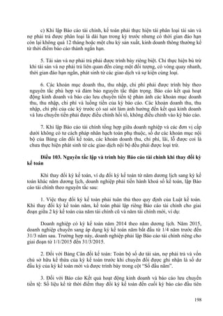 c) Khi lập Báo cáo tài chính, kế toán phải thực hiện tái phân loại tài sản và
nợ phải trả được phân loại là dài hạn trong kỳ trước nhưng có thời gian đáo hạn
còn lại không quá 12 tháng hoặc một chu kỳ sản xuất, kinh doanh thông thường kể
từ thời điểm báo cáo thành ngắn hạn.
5. Tài sản và nợ phải trả phải được trình bày riêng biệt. Chỉ thực hiện bù trừ
khi tài sản và nợ phải trả liên quan đến cùng một đối tượng, có vòng quay nhanh,
thời gian đáo hạn ngắn, phát sinh từ các giao dịch và sự kiện cùng loại.
6. Các khoản mục doanh thu, thu nhập, chi phí phải được trình bày theo
nguyên tắc phù hợp và đảm bảo nguyên tắc thận trọng. Báo cáo kết quả hoạt
động kinh doanh và báo cáo lưu chuyển tiền tệ phản ánh các khoản mục doanh
thu, thu nhập, chi phí và luồng tiền của kỳ báo cáo. Các khoản doanh thu, thu
nhập, chi phí của các kỳ trước có sai sót làm ảnh hưởng đến kết quả kinh doanh
và lưu chuyển tiền phải được điều chỉnh hồi tố, không điều chỉnh vào kỳ báo cáo.
7. Khi lập Báo cáo tài chính tổng hợp giữa doanh nghiệp và các đơn vị cấp
dưới không có tư cách pháp nhân hạch toán phụ thuộc, số dư các khoản mục nội
bộ của Bảng cân đối kế toán, các khoản doanh thu, chi phí, lãi, lỗ được coi là
chưa thực hiện phát sinh từ các giao dịch nội bộ đều phải được loại trừ.
Điều 103. Nguyên tắc lập và trình bày Báo cáo tài chính khi thay đổi kỳ
kế toán
Khi thay đổi kỳ kế toán, ví dụ đổi kỳ kế toán từ năm dương lịch sang kỳ kế
toán khác năm dương lịch, doanh nghiệp phải tiến hành khoá sổ kế toán, lập Báo
cáo tài chính theo nguyên tắc sau:
1. Việc thay đổi kỳ kế toán phải tuân thủ theo quy định của Luật kế toán.
Khi thay đổi kỳ kế toán năm, kế toán phải lập riêng Báo cáo tài chính cho giai
đoạn giữa 2 kỳ kế toán của năm tài chính cũ và năm tài chính mới, ví dụ:
Doanh nghiệp có kỳ kế toán năm 2014 theo năm dương lịch. Năm 2015,
doanh nghiệp chuyển sang áp dụng kỳ kế toán năm bắt đầu từ 1/4 năm trước đến
31/3 năm sau. Trường hợp này, doanh nghiệp phải lập Báo cáo tài chính riêng cho
giai đoạn từ 1/1/2015 đến 31/3/2015.
2. Đối với Bảng Cân đối kế toán: Toàn bộ số dư tài sản, nợ phải trả và vốn
chủ sở hữu kế thừa của kỳ kế toán trước khi chuyển đổi được ghi nhận là số dư
đầu kỳ của kỳ kế toán mới và được trình bày trong cột “Số đầu năm”.
3. Đối với Báo cáo Kết quả hoạt động kinh doanh và báo cáo lưu chuyển
tiền tệ: Số liệu kể từ thời điểm thay đổi kỳ kế toán đến cuối kỳ báo cáo đầu tiên
198
 