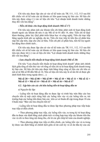 Chỉ tiêu này được lập căn cứ vào sổ kế toán các TK 111, 112, 113 sau khi
đối chiếu với sổ kế toán các tài khoản có liên quan trong kỳ báo cáo. Số liệu chỉ
tiêu này được cộng (+) vào số liệu chỉ tiêu “Lợi nhuận kinh doanh trước những
thay đổi vốn lưu động”.
- Tiền chi khác cho hoạt động kinh doanh (Mã số 17)
Chỉ tiêu này phản ánh các khoản tiền chi khác phát sinh từ hoạt động kinh
doanh ngoài các khoản đã nêu ở các Mã số từ 01 đến 14, như: Tiền chi từ Quỹ
khen thưởng, phúc lợi, Quỹ phát triển khoa học và công nghệ; Tiền chi trực tiếp
bằng nguồn kinh phí sự nghiệp, dự án; Tiền chi trực tiếp từ tiền thu cổ phần hóa
nộp lên cấp trên, nộp cho chủ sở hữu; Tiền chi phí cổ phần hóa, tiền hỗ trợ người
lao động theo chính sách...
Chỉ tiêu này được lập căn cứ vào sổ kế toán các TK 111, 112, 113 sau khi
đối chiếu với sổ kế toán các tài khoản có liên quan trong kỳ báo cáo. Số liệu chỉ
tiêu này được trừ (-) vào số liệu chỉ tiêu “Lợi nhuận kinh doanh trước những thay
đổi vốn lưu động”.
- Lưu chuyển tiền thuần từ hoạt động kinh doanh (Mã số 20)
Chỉ tiêu “Lưu chuyển tiền thuần từ hoạt động kinh doanh” phản ánh chênh
lệch giữa tổng số tiền thu vào với tổng số tiền chi ra từ hoạt động kinh doanh trong
kỳ báo cáo. Số liệu chỉ tiêu này được tính bằng tổng cộng số liệu các chỉ tiêu có
mã số từ Mã số 08 đến Mã số 16. Nếu số liệu chỉ tiêu này là số âm thì sẽ được ghi
dưới hình thức trong ngoặc đơn (…).
Mã số 20 = Mã số 08 + Mã số 09 + Mã số 10 + Mã số 11 + Mã số 12 +
Mã số 13 + Mã số 14 + Mã số 15 + Mã số 16 + Mã số 17
4.2. Lập báo cáo các chỉ tiêu luồng tiền từ hoạt động đầu tư
a) Nguyên tắc lập:
- Luồng tiền từ hoạt động đầu tư được lập và trình bày trên Báo cáo lưu
chuyển tiền tệ một cách riêng biệt các luồng tiền vào và các luồng tiền ra, trừ
trường hợp các luồng tiền được báo cáo trên cơ sở thuần đề cập trong đoạn 18 của
Chuẩn mực “Báo cáo lưu chuyển tiền tệ”.
- Luồng tiền từ hoạt động đầu tư được lập theo phương pháp trực tiếp hoặc
trực tiếp có điều chỉnh.
+ Theo phương pháp trực tiếp, các luồng tiền vào, ra trong kỳ từ hoạt động
đầu tư được xác định bằng cách phân tích và tổng hợp trực tiếp các khoản tiền thu
vào và chi ra theo từng nội dung thu, chi từ các ghi chép kế toán của doanh nghiệp.
+ Theo phương pháp trực tiếp có điều chỉnh, các luồng tiền vào và ra trong
kỳ được xác định bằng số chênh lệch giữa số dư cuối kỳ và số dư đầu kỳ của các
255
 