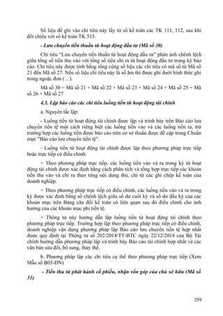 Số liệu để ghi vào chỉ tiêu này lấy từ sổ kế toán các TK 111, 112, sau khi
đối chiếu với sổ kế toán TK 515.
- Lưu chuyển tiền thuần từ hoạt động đầu tư (Mã số 30)
Chỉ tiêu “Lưu chuyển tiền thuần từ hoạt động đầu tư” phản ánh chênh lệch
giữa tổng số tiền thu vào với tổng số tiền chi ra từ hoạt động đầu tư trong kỳ báo
cáo. Chỉ tiêu này được tính bằng tổng cộng số liệu các chỉ tiêu có mã số từ Mã số
21 đến Mã số 27. Nếu số liệu chỉ tiêu này là số âm thì được ghi dưới hình thức ghi
trong ngoặc đơn (…).
Mã số 30 = Mã số 21 + Mã số 22 + Mã số 23 + Mã số 24 + Mã số 25 + Mã
số 26 + Mã số 27
4.3. Lập báo cáo các chỉ tiêu luồng tiền từ hoạt động tài chính
a. Nguyên tắc lập:
- Luồng tiền từ hoạt động tài chính được lập và trình bày trên Báo cáo lưu
chuyển tiền tệ một cách riêng biệt các luồng tiền vào và các luồng tiền ra, trừ
trường hợp các luồng tiền được báo cáo trên cơ sở thuần được đề cập trong Chuẩn
mực "Báo cáo lưu chuyển tiền tệ".
- Luồng tiền từ hoạt động tài chính được lập theo phương pháp trực tiếp
hoặc trực tiếp có điều chỉnh.
+ Theo phương pháp trực tiếp, các luồng tiền vào và ra trong kỳ từ hoạt
động tài chính được xác định bằng cách phân tích và tổng hợp trực tiếp các khoản
tiền thu vào và chi ra theo từng nội dung thu, chi từ các ghi chép kế toán của
doanh nghiệp.
+ Theo phương pháp trực tiếp có điều chỉnh, các luồng tiền vào và ra trong
kỳ được xác định bằng số chênh lệch giữa số dư cuối kỳ và số dư đầu kỳ của các
khoản mục trên Bảng cân đối kế toán có liên quan sau đó điều chỉnh cho ảnh
hưởng của các khoản mục phi tiền tệ.
+ Thông tư này hướng dẫn lập luồng tiền từ hoạt động tài chính theo
phương pháp trực tiếp. Trường hợp lập theo phương pháp trực tiếp có điều chỉnh,
doanh nghiệp vận dụng phương pháp lập Báo cáo lưu chuyển tiền tệ hợp nhất
được quy định tại Thông tư số 202/2014/TT-BTC ngày 22/12/2014 của Bộ Tài
chính hướng dẫn phương pháp lập và trình bày Báo cáo tài chính hợp nhất và các
văn bản sửa đổi, bổ sung, thay thế.
b. Phương pháp lập các chỉ tiêu cụ thể theo phương pháp trực tiếp (Xem
Mẫu số B03-DN)
- Tiền thu từ phát hành cổ phiếu, nhận vốn góp của chủ sở hữu (Mã số
31)
259
 