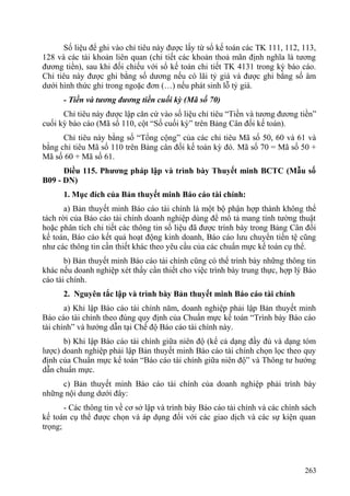 Số liệu để ghi vào chỉ tiêu này được lấy từ sổ kế toán các TK 111, 112, 113,
128 và các tài khoản liên quan (chi tiết các khoản thoả mãn định nghĩa là tương
đương tiền), sau khi đối chiếu với sổ kế toán chi tiết TK 4131 trong kỳ báo cáo.
Chỉ tiêu này được ghi bằng số dương nếu có lãi tỷ giá và được ghi bằng số âm
dưới hình thức ghi trong ngoặc đơn (…) nếu phát sinh lỗ tỷ giá.
- Tiền và tương đương tiền cuối kỳ (Mã số 70)
Chỉ tiêu này được lập căn cứ vào số liệu chỉ tiêu “Tiền và tương đương tiền”
cuối kỳ báo cáo (Mã số 110, cột “Số cuối kỳ” trên Bảng Cân đối kế toán).
Chỉ tiêu này bằng số “Tổng cộng” của các chỉ tiêu Mã số 50, 60 và 61 và
bằng chỉ tiêu Mã số 110 trên Bảng cân đối kế toán kỳ đó. Mã số 70 = Mã số 50 +
Mã số 60 + Mã số 61.
Điều 115. Phương pháp lập và trình bày Thuyết minh BCTC (Mẫu số
B09 - DN)
1. Mục đích của Bản thuyết minh Báo cáo tài chính:
a) Bản thuyết minh Báo cáo tài chính là một bộ phận hợp thành không thể
tách rời của Báo cáo tài chính doanh nghiệp dùng để mô tả mang tính tường thuật
hoặc phân tích chi tiết các thông tin số liệu đã được trình bày trong Bảng Cân đối
kế toán, Báo cáo kết quả hoạt động kinh doanh, Báo cáo lưu chuyển tiền tệ cũng
như các thông tin cần thiết khác theo yêu cầu của các chuẩn mực kế toán cụ thể.
b) Bản thuyết minh Báo cáo tài chính cũng có thể trình bày những thông tin
khác nếu doanh nghiệp xét thấy cần thiết cho việc trình bày trung thực, hợp lý Báo
cáo tài chính.
2. Nguyên tắc lập và trình bày Bản thuyết minh Báo cáo tài chính
a) Khi lập Báo cáo tài chính năm, doanh nghiệp phải lập Bản thuyết minh
Báo cáo tài chính theo đúng quy định của Chuẩn mực kế toán “Trình bày Báo cáo
tài chính” và hướng dẫn tại Chế độ Báo cáo tài chính này.
b) Khi lập Báo cáo tài chính giữa niên độ (kể cả dạng đầy đủ và dạng tóm
lược) doanh nghiệp phải lập Bản thuyết minh Báo cáo tài chính chọn lọc theo quy
định của Chuẩn mực kế toán “Báo cáo tài chính giữa niên độ” và Thông tư hướng
dẫn chuẩn mực.
c) Bản thuyết minh Báo cáo tài chính của doanh nghiệp phải trình bày
những nội dung dưới đây:
- Các thông tin về cơ sở lập và trình bày Báo cáo tài chính và các chính sách
kế toán cụ thể được chọn và áp dụng đối với các giao dịch và các sự kiện quan
trọng;
263
 