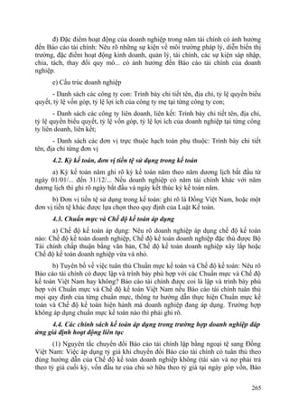 đ) Đặc điểm hoạt động của doanh nghiệp trong năm tài chính có ảnh hưởng
đến Báo cáo tài chính: Nêu rõ những sự kiện về môi trường pháp lý, diễn biến thị
trường, đặc điểm hoạt động kinh doanh, quản lý, tài chính, các sự kiện sáp nhập,
chia, tách, thay đổi quy mô... có ảnh hưởng đến Báo cáo tài chính của doanh
nghiệp.
e) Cấu trúc doanh nghiệp
- Danh sách các công ty con: Trình bày chi tiết tên, địa chỉ, tỷ lệ quyền biểu
quyết, tỷ lệ vốn góp, tỷ lệ lợi ích của công ty mẹ tại từng công ty con;
- Danh sách các công ty liên doanh, liên kết: Trình bày chi tiết tên, địa chỉ,
tỷ lệ quyền biểu quyết, tỷ lệ vốn góp, tỷ lệ lợi ích của doanh nghiệp tại từng công
ty liên doanh, liên kết;
- Danh sách các đơn vị trực thuộc hạch toán phụ thuộc: Trình bày chi tiết
tên, địa chỉ từng đơn vị
4.2. Kỳ kế toán, đơn vị tiền tệ sử dụng trong kế toán
a) Kỳ kế toán năm ghi rõ kỳ kế toán năm theo năm dương lịch bắt đầu từ
ngày 01/01/... đến 31/12/... Nếu doanh nghiệp có năm tài chính khác với năm
dương lịch thì ghi rõ ngày bắt đầu và ngày kết thúc kỳ kế toán năm.
b) Đơn vị tiền tệ sử dụng trong kế toán: ghi rõ là Đồng Việt Nam, hoặc một
đơn vị tiền tệ khác được lựa chọn theo quy định của Luật Kế toán.
4.3. Chuẩn mực và Chế độ kế toán áp dụng
a) Chế độ kế toán áp dụng: Nêu rõ doanh nghiệp áp dụng chế độ kế toán
nào: Chế độ kế toán doanh nghiệp, Chế độ kế toán doanh nghiệp đặc thù được Bộ
Tài chính chấp thuận bằng văn bản, Chế độ kế toán doanh nghiệp xây lắp hoặc
Chế độ kế toán doanh nghiệp vừa và nhỏ.
b) Tuyên bố về việc tuân thủ Chuẩn mực kế toán và Chế độ kế toán: Nêu rõ
Báo cáo tài chính có được lập và trình bày phù hợp với các Chuẩn mực và Chế độ
kế toán Việt Nam hay không? Báo cáo tài chính được coi là lập và trình bày phù
hợp với Chuẩn mực và Chế độ kế toán Việt Nam nếu Báo cáo tài chính tuân thủ
mọi quy định của từng chuẩn mực, thông tư hướng dẫn thực hiện Chuẩn mực kế
toán và Chế độ kế toán hiện hành mà doanh nghiệp đang áp dụng. Trường hợp
không áp dụng chuẩn mực kế toán nào thì phải ghi rõ.
4.4. Các chính sách kế toán áp dụng trong trường hợp doanh nghiệp đáp
ứng giả định hoạt động liên tục
(1) Nguyên tắc chuyển đổi Báo cáo tài chính lập bằng ngoại tệ sang Đồng
Việt Nam: Việc áp dụng tỷ giá khi chuyển đổi Báo cáo tài chính có tuân thủ theo
đúng hướng dẫn của Chế độ kế toán doanh nghiệp không (tài sản và nợ phải trả
theo tỷ giá cuối kỳ, vốn đầu tư của chủ sở hữu theo tỷ giá tại ngày góp vốn, Báo
265
 