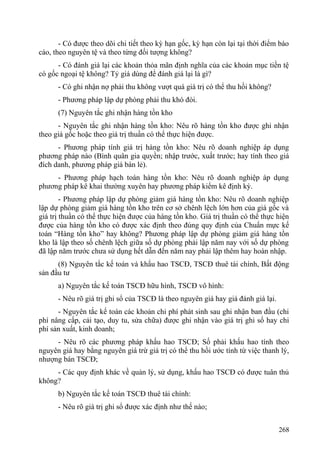 - Có được theo dõi chi tiết theo kỳ hạn gốc, kỳ hạn còn lại tại thời điểm báo
cáo, theo nguyên tệ và theo từng đối tượng không?
- Có đánh giá lại các khoản thỏa mãn định nghĩa của các khoản mục tiền tệ
có gốc ngoại tệ không? Tỷ giá dùng để đánh giá lại là gì?
- Có ghi nhận nợ phải thu không vượt quá giá trị có thể thu hồi không?
- Phương pháp lập dự phòng phải thu khó đòi.
(7) Nguyên tắc ghi nhận hàng tồn kho
- Nguyên tắc ghi nhận hàng tồn kho: Nêu rõ hàng tồn kho được ghi nhận
theo giá gốc hoặc theo giá trị thuần có thể thực hiện được.
- Phương pháp tính giá trị hàng tồn kho: Nêu rõ doanh nghiệp áp dụng
phương pháp nào (Bình quân gia quyền; nhập trước, xuất trước; hay tính theo giá
đích danh, phương pháp giá bán lẻ).
- Phương pháp hạch toán hàng tồn kho: Nêu rõ doanh nghiệp áp dụng
phương pháp kê khai thường xuyên hay phương pháp kiểm kê định kỳ.
- Phương pháp lập dự phòng giảm giá hàng tồn kho: Nêu rõ doanh nghiệp
lập dự phòng giảm giá hàng tồn kho trên cơ sở chênh lệch lớn hơn của giá gốc và
giá trị thuần có thể thực hiện được của hàng tồn kho. Giá trị thuần có thể thực hiện
được của hàng tồn kho có được xác định theo đúng quy định của Chuẩn mực kế
toán “Hàng tồn kho” hay không? Phương pháp lập dự phòng giảm giá hàng tồn
kho là lập theo số chênh lệch giữa số dự phòng phải lập năm nay với số dự phòng
đã lập năm trước chưa sử dụng hết dẫn đến năm nay phải lập thêm hay hoàn nhập.
(8) Nguyên tắc kế toán và khấu hao TSCĐ, TSCĐ thuê tài chính, Bất động
sản đầu tư
a) Nguyên tắc kế toán TSCĐ hữu hình, TSCĐ vô hình:
- Nêu rõ giá trị ghi sổ của TSCĐ là theo nguyên giá hay giá đánh giá lại.
- Nguyên tắc kế toán các khoản chi phí phát sinh sau ghi nhận ban đầu (chi
phí nâng cấp, cải tạo, duy tu, sửa chữa) được ghi nhận vào giá trị ghi sổ hay chi
phí sản xuất, kinh doanh;
- Nêu rõ các phương pháp khấu hao TSCĐ; Số phải khấu hao tính theo
nguyên giá hay bằng nguyên giá trừ giá trị có thể thu hồi ước tính từ việc thanh lý,
nhượng bán TSCĐ;
- Các quy định khác về quản lý, sử dụng, khấu hao TSCĐ có được tuân thủ
không?
b) Nguyên tắc kế toán TSCĐ thuê tài chính:
- Nêu rõ giá trị ghi sổ được xác định như thế nào;
268
 