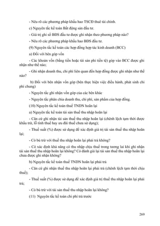 - Nêu rõ các phương pháp khấu hao TSCĐ thuê tài chính.
c) Nguyên tắc kế toán Bất động sản đầu tư.
- Giá trị ghi sổ BĐS đầu tư được ghi nhận theo phương pháp nào?
- Nêu rõ các phương pháp khấu hao BĐS đầu tư.
(9) Nguyên tắc kế toán các hợp đồng hợp tác kinh doanh (BCC)
a) Đối với bên góp vốn
- Các khoản vốn (bằng tiền hoặc tài sản phi tiền tệ) góp vào BCC được ghi
nhận như thế nào;
- Ghi nhận doanh thu, chi phí liên quan đến hợp đồng được ghi nhận như thế
nào?
b) Đối với bên nhận vốn góp (bên thực hiện việc điều hành, phát sinh chi
phí chung)
- Nguyên tắc ghi nhận vốn góp của các bên khác
- Nguyên tắc phân chia doanh thu, chi phí, sản phẩm của hợp đồng.
(10) Nguyên tắc kế toán thuế TNDN hoãn lại
a) Nguyên tắc kế toán tài sản thuế thu nhập hoãn lại
- Căn cứ ghi nhận tài sản thuế thu nhập hoãn lại (chênh lệch tạm thời được
khấu trừ, lỗ tính thuế hay ưu đãi thuế chưa sử dụng);
- Thuế suất (%) được sử dụng để xác định giá trị tài sản thuế thu nhập hoãn
lại;
- Có bù trừ với thuế thu nhập hoãn lại phải trả không?
- Có xác định khả năng có thu nhập chịu thuế trong tương lai khi ghi nhận
tài sản thuế thu nhập hoãn lại không? Có đánh giá lại tài sản thuế thu nhập hoãn lại
chưa được ghi nhận không?
b) Nguyên tắc kế toán thuế TNDN hoãn lại phải trả
- Căn cứ ghi nhận thuế thu nhập hoãn lại phải trả (chênh lệch tạm thời chịu
thuế);
- Thuế suất (%) được sử dụng để xác định giá trị thuế thu nhập hoãn lại phải
trả;
- Có bù trừ với tài sản thuế thu nhập hoãn lại không?
(11) Nguyên tắc kế toán chi phí trả trước
269
 