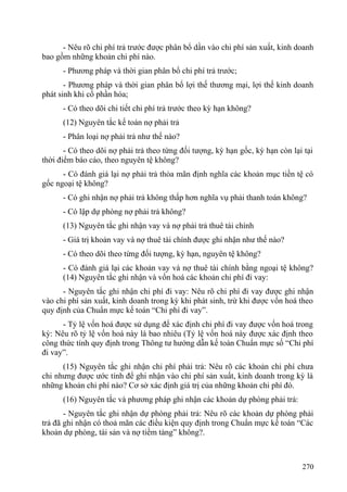 - Nêu rõ chi phí trả trước được phân bổ dần vào chi phí sản xuất, kinh doanh
bao gồm những khoản chi phí nào.
- Phương pháp và thời gian phân bổ chi phí trả trước;
- Phương pháp và thời gian phân bổ lợi thế thương mại, lợi thế kinh doanh
phát sinh khi cổ phần hóa;
- Có theo dõi chi tiết chi phí trả trước theo kỳ hạn không?
(12) Nguyên tắc kế toán nợ phải trả
- Phân loại nợ phải trả như thế nào?
- Có theo dõi nợ phải trả theo từng đối tượng, kỳ hạn gốc, kỳ hạn còn lại tại
thời điểm báo cáo, theo nguyên tệ không?
- Có đánh giá lại nợ phải trả thỏa mãn định nghĩa các khoản mục tiền tệ có
gốc ngoại tệ không?
- Có ghi nhận nợ phải trả không thấp hơn nghĩa vụ phải thanh toán không?
- Có lập dự phòng nợ phải trả không?
(13) Nguyên tắc ghi nhận vay và nợ phải trả thuê tài chính
- Giá trị khoản vay và nợ thuê tài chính được ghi nhận như thế nào?
- Có theo dõi theo từng đối tượng, kỳ hạn, nguyên tệ không?
- Có đánh giá lại các khoản vay và nợ thuê tài chính bằng ngoại tệ không?
(14) Nguyên tắc ghi nhận và vốn hoá các khoản chi phí đi vay:
- Nguyên tắc ghi nhận chi phí đi vay: Nêu rõ chi phí đi vay được ghi nhận
vào chi phí sản xuất, kinh doanh trong kỳ khi phát sinh, trừ khi được vốn hoá theo
quy định của Chuẩn mực kế toán “Chi phí đi vay”.
- Tỷ lệ vốn hoá được sử dụng để xác định chi phí đi vay được vốn hoá trong
kỳ: Nêu rõ tỷ lệ vốn hoá này là bao nhiêu (Tỷ lệ vốn hoá này được xác định theo
công thức tính quy định trong Thông tư hướng dẫn kế toán Chuẩn mực số “Chi phí
đi vay”.
(15) Nguyên tắc ghi nhận chi phí phải trả: Nêu rõ các khoản chi phí chưa
chi nhưng được ước tính để ghi nhận vào chi phí sản xuất, kinh doanh trong kỳ là
những khoản chi phí nào? Cơ sở xác định giá trị của những khoản chi phí đó.
(16) Nguyên tắc và phương pháp ghi nhận các khoản dự phòng phải trả:
- Nguyên tắc ghi nhận dự phòng phải trả: Nêu rõ các khoản dự phòng phải
trả đã ghi nhận có thoả mãn các điều kiện quy định trong Chuẩn mực kế toán “Các
khoản dự phòng, tài sản và nợ tiềm tàng” không?.
270
 