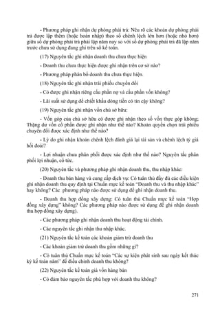 - Phương pháp ghi nhận dự phòng phải trả: Nêu rõ các khoản dự phòng phải
trả được lập thêm (hoặc hoàn nhập) theo số chênh lệch lớn hơn (hoặc nhỏ hơn)
giữa số dự phòng phải trả phải lập năm nay so với số dự phòng phải trả đã lập năm
trước chưa sử dụng đang ghi trên sổ kế toán.
(17) Nguyên tắc ghi nhận doanh thu chưa thực hiện
- Doanh thu chưa thực hiện được ghi nhận trên cơ sở nào?
- Phương pháp phân bổ doanh thu chưa thực hiện.
(18) Nguyên tắc ghi nhận trái phiếu chuyển đổi
- Có được ghi nhận riêng cấu phần nợ và cấu phần vốn không?
- Lãi suất sử dụng để chiết khấu dòng tiền có tin cậy không?
(19) Nguyên tắc ghi nhận vốn chủ sở hữu:
- Vốn góp của chủ sở hữu có được ghi nhận theo số vốn thực góp không;
Thặng dư vốn cổ phần được ghi nhận như thế nào? Khoản quyền chọn trái phiếu
chuyển đổi được xác định như thế nào?
- Lý do ghi nhận khoản chênh lệch đánh giá lại tài sản và chênh lệch tỷ giá
hối đoái?
- Lợi nhuận chưa phân phối được xác định như thế nào? Nguyên tắc phân
phối lợi nhuận, cổ tức.
(20) Nguyên tắc và phương pháp ghi nhận doanh thu, thu nhập khác:
- Doanh thu bán hàng và cung cấp dịch vụ: Có tuân thủ đầy đủ các điều kiện
ghi nhận doanh thu quy định tại Chuẩn mực kế toán “Doanh thu và thu nhập khác”
hay không? Các phương pháp nào được sử dụng để ghi nhận doanh thu.
- Doanh thu hợp đồng xây dựng: Có tuân thủ Chuẩn mực kế toán “Hợp
đồng xây dựng” không? Các phương pháp nào được sử dụng để ghi nhận doanh
thu hợp đồng xây dựng).
- Các phương pháp ghi nhận doanh thu hoạt động tài chính.
- Các nguyên tắc ghi nhận thu nhập khác.
(21) Nguyên tắc kế toán các khoản giảm trừ doanh thu
- Các khoản giảm trừ doanh thu gồm những gì?
- Có tuân thủ Chuẩn mực kế toán “Các sự kiện phát sinh sau ngày kết thúc
kỳ kế toán năm” để điều chỉnh doanh thu không?
(22) Nguyên tắc kế toán giá vốn hàng bán
- Có đảm bảo nguyên tắc phù hợp với doanh thu không?
271
 